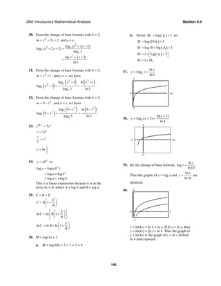 ISM: Introductory Mathematical Analysis Section 4.3
145
50. From the change of base formula with b = 3,
2
2 2m x x= + + and a = e,
2
2
3
2
log ( 2 2)
log ( 2 2)
log 3
ln( 2 2)
ln3
e
e
x x
x x
x x
+ +
+ + =
+ +
=
51. From the change of base formula with b = 3,
2
1m x= + , and a = e, we have
( )
( ) ( )2 2
2
3
log 1 ln 1
log 1
log 3 ln3
e
e
x x
x
+ +
+ = = .
52. From the change of base formula with b = 5,
2
9m x= − , and a = e, we have
( )
( ) ( )2 2
2
5
3
log 9 ln 9
log 9
log 5 ln5
e x x
x
− −
− = =
53. ln
7z y
e e=
7 y
z e=
7
yz
e=
ln
7
z
y =
54. x
y ab= so
log log( )
log log
log log .
x
x
y ab
a b
a x b
=
= +
= +
This is a linear expression because it is in the
form Ax + B, where A = log b and B = log a.
55. C = B + E
1
E
C B
B
⎛ ⎞
= +⎜ ⎟
⎝ ⎠
ln ln 1
E
C B
B
⎡ ⎤⎛ ⎞
= +⎢ ⎥⎜ ⎟
⎝ ⎠⎣ ⎦
ln ln ln 1
E
C B
B
⎛ ⎞
= + +⎜ ⎟
⎝ ⎠
56. M = log(A) + 3
a. M = log(10) + 3 = 1 + 3 = 4
b. Given ( )1 1log 3M A= + , let
( )1log 10 3M A= +
( )1log10 log 3M A= + +
( )11 log 3M A⎡ ⎤= + +⎣ ⎦
11M M= +
57. 6
ln
log
ln 6
x
y x= =
0
2
10
–2
58. 4
ln( 2)
log ( 2)
ln 4
x
y x
+
= + =
4
10–3
–4
59. By the change of base formula,
ln
log
ln10
x
x = .
Thus the graphs of y = log x and
ln
ln10
x
y = are
identical.
60. 4
–1
0 5
y = ln(4x) = ln 4 + ln x. If f(x) = ln x, then
y = ln(4x) = f(x) + ln 4. Thus the graph of
y = ln(4x) is the graph of y = ln x shifted
ln 4 units upward.
 