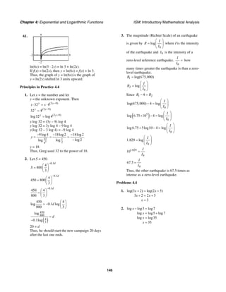 Chapter 4: Exponential and Logarithmic Functions ISM: Introductory Mathematical Analysis
146
61.
–2
–2
8
8
ln(6x) = ln(3 ⋅ 2x) = ln 3 + ln(2x).
If f(x) = ln(2x), then y = ln(6x) = f(x) + ln 3.
Thus, the graph of y = ln(6x) is the graph of
y = ln(2x) shifted ln 3 units upward.
Principles in Practice 4.4
1. Let x = the number and let
y = the unknown exponent. Then
(3 9)
32 4y y
x x −
⋅ = ⋅
(3 9)
32 4y y−
=
(3 9)
log32 log 4y y−
=
y log 32 = (3y – 9) log 4
y log 32 = 3y log 4 – 9 log 4
y(log 32 – 3 log 4) = –9 log 4
3
32 1
24
9log 4 18log 2 18log 2
log 2loglog
y
− − −
= = =
−
y = 18
Thus, Greg used 32 to the power of 18.
2. Let S = 450.
0.1
4
800
3
d
S
−
⎛ ⎞
= ⎜ ⎟
⎝ ⎠
0.1
4
450 800
3
d−
⎛ ⎞
= ⎜ ⎟
⎝ ⎠
0.1
450 4
800 3
d−
⎛ ⎞
= ⎜ ⎟
⎝ ⎠
450 4
log 0.1 log
800 3
d
⎛ ⎞
= − ⎜ ⎟
⎝ ⎠
( )
450
800
4
3
log
0.1log
d=
−
20 = d
Thus, he should start the new campaign 20 days
after the last one ends.
3. The magnitude (Richter Scale) of an earthquake
is given by
0
log
I
R
I
⎛ ⎞
= ⎜ ⎟
⎝ ⎠
where I is the intensity
of the earthquake and 0I is the intensity of a
zero-level reference earthquake.
0
I
I
= how
many times greater the earthquake is than a zero-
level earthquake.
1 log(675,000)R =
2
0
log
I
R
I
⎛ ⎞
= ⎜ ⎟
⎝ ⎠
Since 1 24R R− =
0
log(675,000) 4 log
I
I
⎛ ⎞
− = ⎜ ⎟
⎝ ⎠
( )5
0
log 6.75 10 4 log
I
I
⎛ ⎞
× − = ⎜ ⎟
⎝ ⎠
0
log6.75 5log10 4 log
I
I
⎛ ⎞
+ − = ⎜ ⎟
⎝ ⎠
0
1.829 log
I
I
⎛ ⎞
= ⎜ ⎟
⎝ ⎠
1.829
0
10
I
I
=
0
67.5
I
I
=
Thus, the other earthquake is 67.5 times as
intense as a zero-level earthquake.
Problems 4.4
1. log(3 2) log(2 5)
3 2 2 5
3
x x
x x
x
+ = +
+ = +
=
2. log log5 log7
log log5 log7
log log35
35
x
x
x
x
− =
= +
=
=
 