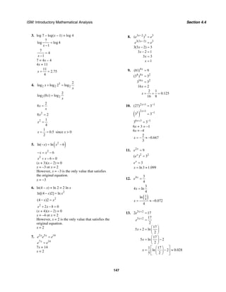 ISM: Introductory Mathematical Analysis Section 4.4
147
3. log 7 – log(x – 1) = log 4
7
log log 4
1x
=
−
7
4
1x
=
−
7 = 4x – 4
4x = 11
11
2.75
4
x = =
4. 3
2 2 2
2
log log 2 logx
x
+ =
2 2
2
log (8 ) logx
x
=
2
8x
x
=
2
8 2x =
2 1
4
x =
1
0.5
2
x = = since x > 0
5. ( )2
ln( ) ln 6x x− = −
2
6x x− = −
2
6 0x x+ − =
(x + 3)(x – 2) = 0
x = –3 or x = 2
However, x = –3 is the only value that satisfies
the original equation.
x = −3
6. ln(4 – x) + ln 2 = 2 ln x
2
ln[(4 )2] lnx x− =
2
(4 )2x x− =
2
2 8 0x x+ − =
(x + 4)(x – 2) = 0
x = –4 or x = 2
However, x = 2 is the only value that satisfies the
original equation.
x = 2
7. 2 5 14x x
e e e=
7 14x
e e=
7x = 14
x = 2
8. 3 2 3 3
3(3 2) 3
( )
3(3 2) 3
3 2 1
3 3
1
x
x
e e
e e
x
x
x
x
−
−
=
=
− =
− =
=
=
9. 4
4 4 2
16 2
(81) 9
(3 ) 3
3 3
16 2
2 1
0.125
16 8
x
x
x
x
x
=
=
=
=
= = =
10. 2 1 1
(27) 3x+ −
=
( )
2 1
3 1
3 3
x+
−
=
6 3 1
3 3x+ −
=
6x + 3 = –1
6x = –4
2
0.667
3
x = − ≈ −
11. 2
9x
e =
2 2
( ) 3x
e =
3x
e =
ln3 1.099x = ≈
12. 4 3
4
x
e =
3
4 ln
4
x =
( )3
4
ln
0.072
4
x = ≈ −
13. 5 2
5 2
2 17
17
2
17
5 2 ln
2
17
5 ln 2
2
1 17
ln 2 0.028
5 2
x
x
e
e
x
x
x
+
+
=
=
⎛ ⎞
+ = ⎜ ⎟
⎝ ⎠
⎛ ⎞
= −⎜ ⎟
⎝ ⎠
⎡ ⎤⎛ ⎞
= − ≈⎢ ⎥⎜ ⎟
⎝ ⎠⎣ ⎦
 