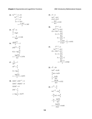 Chapter 4: Exponential and Logarithmic Functions ISM: Introductory Mathematical Analysis
148
14. 2 1
2 1
2 1
5 2 23
5 25
5
2 1 ln5
1 ln5
1.305
2
x
x
x
e
e
e
x
x
−
−
−
− =
=
=
− =
+
= ≈
15.
4
10 6x =
4
log6
x
=
4
5.140
log6
x = ≈
16.
0.2
4(10)
3
5
x
=
0.2 15
(10)
4
x
=
15
0.2 log
4
x =
( )15
4
log
2.870
0.2
x = ≈
17.
2
5
7
10 x
=
2 5
10
7
x
=
5
2 log
7
x =
( )5
7
log
0.073
2
x = ≈ −
18. 1
2(10) (10) 4x x+
+ =
2(10) 10(10) 4x x
+ =
12(10) 4x
=
1
(10)
3
x
=
1
log 0.477
3
x = ≈ −
19. 2 5x
=
ln 2 ln5x
=
x ln 2 = ln 5
ln5
2.322
ln 2
x = ≈
20. 2 3
2 3
7 9
ln(7 ) ln9
(2 3)ln 7 ln9
ln9
2 3
ln 7
ln9
2 3
ln 7
1 ln9
3 0.935
2 ln 7
x
x
x
x
x
x
+
+
=
=
+ =
+ =
= −
⎛ ⎞
= − ≈ −⎜ ⎟
⎝ ⎠
21. 3 2
3 2
ln5
ln 7
7 5
ln 7 ln5
(3 2)ln 7 ln5
ln5
3 2
ln 7
ln5
3 2
ln 7
2
0.942
3
x
x
x
x
x
x
−
−
=
=
− =
− =
= +
+
= ≈
22. 24 20
x
=
2ln 4 ln 20
x
=
ln 4 ln 20
2
x
=
ln 20
2 ln 4
x
=
2ln 20
4.322
ln 4
x = ≈
23.
2
3
4
2
5
x−
=
2
3
4
ln 2 ln
5
x−
=
2 4
ln 2 ln
3 5
x
− =
( )4
5
ln2
3 ln 2
x
− =
( )4
5
3ln
0.483
2ln 2
x = − ≈
 