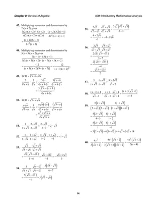 Chapter 0: Review of Algebra ISM: Introductory Mathematical Analysis
14
47. Multiplying numerator and denominator by
2x(x + 2) gives
2
3(2 )( 2) 1( 2) ( 2)[3(2 ) 1]
(2 )( 2) (2 ) 2 [( 2) 1]
x x x x x
x x x x x x x
+ − + + −
=
+ + + +
2
( 2)(6 1)
.
2 ( 3)
x x
x x
+ −
=
+
48. Multiplying numerator and denominator by
3(x + 3)(x + 2) gives
3( 1) 1(3)( 3)
3(3)( 3)( 2) ( 7)( 3)( 2)
x x
x x x x x
− − +
+ + + − + +
2
12 12
.
( 3)( 2)[9 ( 7)] ( 3)( 2)x x x x x
−
= = −
+ + + − + +
49. 3 3
LCD x h x= + ⋅
( )
3 3
3 3 3 3 3 3
3 3
3 3
3 3 3 3
3
x x h
x h x x h x x h x
x x h
x h x
+
− = −
+ + +
− +
=
+
50. LCD 5 a a= +
( ) ( )
2
1 51
5 5 5
5
5
a a a aa a
a a a a a a
a a
a a
+
+ = +
+ + +
+ +
=
+
51.
1 2 3 2 3
2 3
4 32 3 2 3
− −
⋅ = = −
−+ −
52.
1 1 2 1 2 1 2
1 2
1 2 11 2 1 2
+ + +
⋅ = = = − −
− −− +
53.
2 3 6
3 6 3 6
+
⋅
− +
( )2 3 6 6 12 6 2 3
3 6 3 3
+ + +
= = = −
− −
54.
( )5 6 75 6 7
6 76 7 6 7
−−
⋅ =
−+ −
( )
( )
5 6 7
5 7 6
1
−
= = −
−
55.
( )2 2 2 32 2 2 3
2 32 3 2 3
++
⋅ =
−− +
4 2 6
4 2 6
1
+
= = − −
−
56.
( )
( )
2 5 3 7
3 7 3 7
2 5 3 7
3 7
2 15 35
4
15 35
2
+
⋅
− +
+
=
−
+
=
−
+
= −
57.
2
3 7 3 3 7
7 7 7
t t
t t t
− −
⋅ =
+ − −
58.
( )( 1) 1( 3) 4 1 1
11 1 1
x xx x x
xx x x
+ +− + + +
= ⋅ =
−− − +
59.
( )
( )( )
( )
( )( )
5 2 3 4 1 2
2 3 2 3 1 2 1 2
− +
−
+ − − +
( ) ( )5 2 3 4 1 2
4 3 1 2
− +
= −
− −
( ) ( )5 2 3 4 1 2
1 1
− +
= −
−
( ) ( )5 2 3 4 1 2 4 2 5 3 14= − + + = − +
60.
( )
( )
( )( )
( )2 22 4 2 4 24
3( 4)3 2 3 2 2
x x x xx
xx x x
− −
= =
−+ + −
 