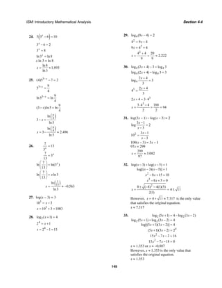 ISM: Introductory Mathematical Analysis Section 4.4
149
24. ( )5 3 6 10x
− =
3 6 2x
− =
3 8x
=
ln3 ln8x
=
x ln 3 = ln 8
ln8
1.893
ln3
x = ≈
25. 3
(4)5 7 2x−
− =
3 9
5
4
x−
=
3 9
ln5 ln
4
x−
=
9
(3 )ln5 ln
4
x− =
( )9
4
ln
3
ln5
x− =
( )9
4
ln
3 2.496
ln5
x = − ≈
26.
( )7
13
7
13
3
7
3
13
7
ln ln(3 )
13
7
ln ln3
13
ln
0.563
ln3
x
x
x
x
x
=
=
⎛ ⎞
=⎜ ⎟
⎝ ⎠
⎛ ⎞
=⎜ ⎟
⎝ ⎠
= ≈ −
27. log(x – 3) = 3
3
10 3x= −
3
10 3 1003x = + =
28. 2log ( 1) 4x + =
4
2 1x= +
4
2 1 15x = − =
29. 4log (9 4) 2x − =
2
4 9 4x= −
2
9 4 4x = +
2
4 4 20
2.222
9 9
x
+
= = ≈
30. 4 4log (2 4) 3 log 3x + − =
4 4log (2 4) log 3 3x + − =
4
2 4
log 3
3
x +
=
3 2 4
4
3
x +
=
3
2 4 3 4x + = ⋅
3
3 4 4 188
94
2 2
x
⋅ −
= = =
31. log(3x – 1) – log(x – 3) = 2
3 1
log 2
3
x
x
−
=
−
2 3 1
10
3
x
x
−
=
−
100(x – 3) = 3x – 1
97x = 299
299
3.082
97
x = ≈
32.
2
2
log( 3) log( 5) 1
log[( 3)( 5)] 1
8 15 10
8 5 0
x x
x x
x x
x x
− + − =
− − =
− + =
− + =
2
8 ( 8) 4(1)(5)
4 11
2(1)
x
± − −
= = ±
However, 4 11 7.317x = + ≈ is the only value
that satisfies the original equation.
x ≈ 7.317
33. 2 2
2 2
4
2
2
log (5 1) 4 log (3 2)
log (5 1) log (3 2) 4
log[(5 1)(3 2)] 4
(5 1)(3 2) 2
15 7 2 16
15 7 18 0
x x
x x
x x
x x
x x
x x
+ = − −
+ + − =
+ − =
+ − =
− − =
− − =
x ≈ 1.353 or x ≈ −0.887
However, x ≈ 1.353 is the only value that
satisfies the original equation.
x ≈ 1.353
 