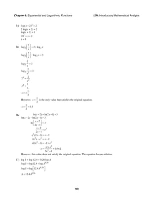 Chapter 4: Exponential and Logarithmic Functions ISM: Introductory Mathematical Analysis
150
34. 2
log( 2) 2x + =
2 log(x + 2) = 2
log(x + 2) = 1
1
10 2x= +
x = 8
35. 2 2
2
log 3 log x
x
⎛ ⎞
= +⎜ ⎟
⎝ ⎠
2 2
2
log log 3x
x
⎛ ⎞
− =⎜ ⎟
⎝ ⎠
2
2log 3x
x
=
2 2
2
log 3
x
=
3
2
2
2
x
=
2 1
4
x =
1
2
x = ±
However,
1
2
x = is the only value that satisfies the original equation.
1
0.5
2
x = =
36.
3
3
3 3
3 3
3
3
ln( 2) ln(2 1) 3
ln( 2) ln(2 1) 3
2
ln 3
2 1
2
2 1
(2 1) 2
2 2
(2 1) 2
2
0.462
2 1
x x
x x
x
x
x
e
x
e x x
e x e x
x e e
e
x
e
− = − +
− − − =
−⎛ ⎞
=⎜ ⎟−⎝ ⎠
−
=
−
− = −
− = −
− = − +
− +
= ≈
−
However, this value does not satisfy the original equation. The equation has no solution.
37. log S = log 12.4 + 0.26 log A
0.26
log log12.4 logS A= +
0.26
log log 12.4S A⎡ ⎤=
⎣ ⎦
0.26
12.4S A=
 