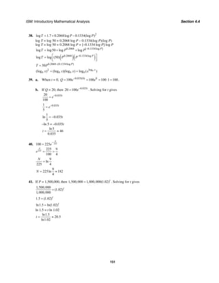 ISM: Introductory Mathematical Analysis Section 4.4
151
38. 2
log 1.7 0.2068log 0.1334(log )T P P= + −
log T = log 50 + 0.2068 log P – 0.1334(log P)(log P)
log T = log 50 + 0.2068 log P + [–0.1334 log P] log P
0.2068 [ 0.1334log ]
log log50 log log P
T P P −
= + +
( )( )0.2068 0.1334log
log log (50) P
T P P−⎡ ⎤=
⎢ ⎥⎣ ⎦
0.2068 (0.1334log )
50 P
T P −
=
log2
(log ) (log )(log ) log ( )b x
b b b bx x x x= =
39. a. When t = 0, 0.035(0) 0
100 100 100 1 100Q e e−
= = = ⋅ = .
b. If Q = 20, then 0.035
20 100 t
e−
= . Solving for t gives
0.03520
100
t
e−
=
0.0351
5
t
e−
=
1
ln 0.035
5
t= −
–ln 5 = –0.035t
ln5
46
0.035
t = ≈
40. 225100 225
N
e
−
=
225
225 9
100 4
N
e = =
9
ln
225 4
N
=
9
225ln 182
4
N = ≈
41. If P = 1,500,000, then 1,500,000 1,000,000(1.02)t
= . Solving for t gives
1,500,000
(1.02)
1,000,000
t
=
1.5 (1.02)t
=
ln1.5 ln(1.02)t
=
ln 1.5 = t ln 1.02
ln1.5
20.5
ln1.02
t = ≈
 