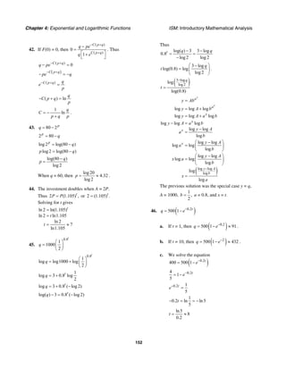 Chapter 4: Exponential and Logarithmic Functions ISM: Introductory Mathematical Analysis
152
42. If F(0) = 0, then
( )
( )
0
1
C p q
C p q
q pe
q e
− +
+
−
=
⎡ ⎤+
⎣ ⎦
. Thus
( )
0C p q
q pe− +
− =
( )C p q
pe q
− +
− = −
( )C p q q
e
p
− +
=
( ) ln
q
C p q
p
− + =
1
ln
q
C
p q p
= −
+
.
43. 80 2p
q = −
2 80p
q= −
log 2 log(80 )p
q= −
log 2 log(80 )p q= −
log(80 )
log 2
q
p
−
=
When q = 60, then
log 20
4.32
log 2
p = ≈ .
44. The investment doubles when A = 2P.
Thus 2 (1.105) ,t
P P= or 2 (1.105) .t
=
Solving for t gives
ln 2 ln(1.105)
ln 2 ln1.105
ln 2
7
ln1.105
t
t
t
=
=
= ≈
45.
0.8
1
1000
2
t
q
⎛ ⎞
= ⎜ ⎟
⎝ ⎠
0.8
1
log log1000 log
2
t
q
⎛ ⎞
= + ⎜ ⎟
⎝ ⎠
1
log 3 0.8 log
2
t
q = +
log 3 0.8 ( log 2)t
q = + −
log( ) 3 0.8 ( log 2)t
q − = −
Thus
log( ) 3 3 log
0.8
log 2 log 2
t q q− −
= =
−
3 log
log(0.8) log
log 2
q
t
⎛ ⎞−
= ⎜ ⎟
⎝ ⎠
.
( )3 log
log 2
log
log(0.8)
q
t
−
=
( )log log
log
log log log
log log log
log log log
log log
log
log log
log log
log
log log
log log
log
log
log
x
x
a
a
x
x
x
x
y A
b
y Ab
y A b
y A a b
y A a b
y A
a
b
y A
a
b
y A
x a
b
x
a
−
=
= +
= +
− =
−
=
⎛ ⎞−
= ⎜ ⎟
⎝ ⎠
⎛ ⎞−
= ⎜ ⎟
⎝ ⎠
=
The previous solution was the special case y = q,
A = 1000,
1
,
2
b = a = 0.8, and x = t.
46. ( )0.2
500 1 t
q e−
= −
a. If t = 1, then ( )0.2
500 1 91q e−
= − ≈ .
b. If t = 10, then ( )2
500 1 432q e−
= − ≈ .
c. We solve the equation
( )0.2
400 500 1 t
e−
= −
0.24
1
5
t
e−
= −
0.2 1
5
t
e−
=
1
0.2 ln ln5
5
t− = = −
ln5
8
0.2
t = ≈
 