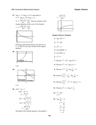 ISM: Introductory Mathematical Analysis Chapter 4 Review
153
47. 2 2log 5 log ( 4)x x= − + is equivalent to
2 20 5 log ( 4) logx x= − + − , or
ln( 4) ln
0 5
ln 2 ln 2
x x+
= − − . Thus the solutions of the
original equation are the zeros of the function
ln( 4) ln
5
ln 2 ln 2
x x
y
+
= − − .
5
–5
0 10
From the graph of this function, the only zero is
x = 4. Thus 4 is the only solution of the original
equation.
48.
0 2
0
20
1.20
49.
–10
–10
10
10
3.33
50.
( )4 5
3
(3)2 4 5
(3)2 4 5
4 5
2
3
4 5
ln 2 ln
3
4 5
ln 2 ln
3
ln
ln 2
y
y
y
y
x
x
x
x
x
x
y
y
+
− =
= +
+
=
+⎛ ⎞
= ⎜ ⎟
⎝ ⎠
+⎛ ⎞
= ⎜ ⎟
⎝ ⎠
=
The graph of the original equation is the graph of
( )4 5
3
ln
.
ln 2
x
y
+
=
8
8–2
–2
Chapter 4 Review Problems
1. 3log 243 5=
2. 4
5 625=
3.
1
481 3=
4. log 100,000 = 5
5. ln 54.598 = 4
6. 1
9 9=
7. Because 3
5 125= , 5log 125 3=
8. Because 2
4 16= , 4log 16 2=
9. Because 4
3
1 1
3 , log 4
81 81
−
= = −
10. Because
3
1 1
,
4 64
⎛ ⎞
=⎜ ⎟
⎝ ⎠
1
4
1
log 3.
64
=
11. Because
2
21
3 9
3
−
⎛ ⎞
= =⎜ ⎟
⎝ ⎠
, 1
3
log 9 2= −
12. Because
1
24 2= , 4
1
log 2
2
=
13. 5 625x
=
x = 4
14.
4
4
4
1
log 4
81
1
81
1 1
81
81
3
x
x
x
x
x
−
= −
=
=
=
=
 