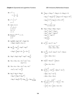 Chapter 4: Exponential and Logarithmic Functions ISM: Introductory Mathematical Analysis
154
15. 5
5
2
1 1
322
x
x
−
=
= =
16. 11x
e e
e
−
= =
x = –1
17. ln(2 3) 0x + =
0
2 3e x= +
1 2 3x= +
2 2x = −
1x = −
18. Because ln( 4)
4x
e x+
= + ,
x + 4 = 7
x = 3
19. 3
log8000 log(2 10) 3log(2 10)= ⋅ = ⋅
3(log 2 log10)= + = 3(a + 1)
20.
1
2
1
2
2
29 3
log log log3 log 2
2 2
= = −
1 1
2log3 log 2 2 2
2 2 2
a
b a b= − = − = −
21.
3
3 2
2
7
3log7 2log5 log7 log5 log
5
− = − =
22. 5 2
5 2
5ln 2ln ln ln ln ln
ln( )
x y z x y z
x y z
+ + = + +
=
23. 2 3
2ln ln 3ln ln ln lnx y z x y z+ − = + −
2
2 3
3
ln ln ln
x y
x y z
z
= − =
24. 6 6 6log 2 log 4 9log 3− −
9
6 6 6log 2 log 4 log 3⎡ ⎤= − +
⎣ ⎦
( )9
6 6 6 69
2 1
log 2 log 4 3 log log
39,3664 3
= − ⋅ = =
⋅
25. 2
2 2 2 2
1
log 2log 3log ( 1) 4log ( 2)
2
x x x x+ − + − +
( )
1
2
2
2 3 4
2 2 2 2log log log ( 1) log ( 2)x x x x⎡ ⎤= + − + + +
⎣ ⎦
1
2 4 3 4
2 2log log ( 1) ( 2)x x x x
⎛ ⎞ ⎡ ⎤= − + +⎜ ⎟ ⎣ ⎦⎝ ⎠
9
2
2 3 4
log
( 1) ( 2)
x
x x
=
+ +
26. 4log 2log 3(log log )x y z w+ − +
4 2
4 2 3
4 2 3 3
4 2
3 3
log log 3log
log log log( )
log log
log
x y zw
x y zw
x y z w
x y
z w
= + −
= + −
= −
=
27.
3 2
3 2 5
5
3 2 5
ln ln ln
ln ln ln
3ln 2ln 5ln
x y
x y z
z
x y z
x y z
−
−
−
= −
= + −
= + +
28.
1
22
2
ln ln ln( ) ln 2ln( )
( )
x
x yz x yz
yz
= − = −
1
ln 2(ln ln )
2
x y z= − +
29.
1
33 1
ln ln( ) ln( )
3
xyz xyz xyz= =
1
(ln ln ln )
3
x y z= + +
30. ( )
4
3 3
3 2
2 2
ln 4ln 4 ln ln
xy xy
xy z
z z
⎡ ⎤
= = −⎢ ⎥
⎢ ⎥⎣ ⎦
( )3 2
4 ln ln lnx y z= + −
4(ln 3ln 2ln )x y z= + −
31.
( ) 1
2
1/ 2
1
ln ln ln ln
y
zy y
x
x z x z
⎡ ⎤ ⎛ ⎞
= = −⎢ ⎥ ⎜ ⎟
⎝ ⎠⎢ ⎥⎣ ⎦
1 1
ln ln (ln ln ) ln
2 2
y
x y z x
z
= − = − −
 