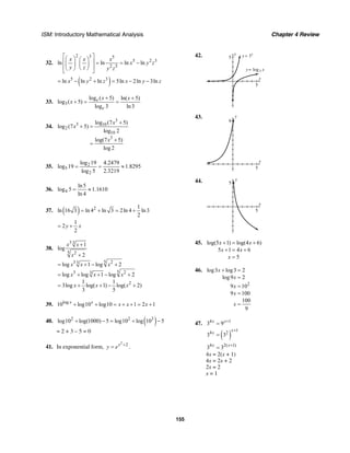 ISM: Introductory Mathematical Analysis Chapter 4 Review
155
32.
2 3 5
5 2 3
2 3
ln ln ln ln
x x x
x y z
y z y z
⎡ ⎤⎛ ⎞ ⎛ ⎞⎢ ⎥ = = −⎜ ⎟ ⎜ ⎟
⎢ ⎥⎝ ⎠⎝ ⎠⎣ ⎦
( )5 2 3
ln ln ln 5ln 2ln 3lnx y z x y z= − + = − −
33. 3
log ( 5) ln( 5)
log ( 5)
log 3 ln3
e
e
x x
x
+ +
+ = =
34.
3
3 10
2
10
3
log (7 5)
log (7 5)
log 2
log(7 5)
log 2
x
x
x
+
+ =
+
=
35. 2
5
2
log 19 4.2479
log 19 1.8295
log 5 2.3219
= = ≈
36. 4
ln5
log 5 1.1610
ln 4
= ≈
37. ( ) 2 1
ln 16 3 ln 4 ln 3 2ln 4 ln3
2
= + = +
1
2
2
y x= +
38.
3 3
5 2
53 23
53 23
2
1
log
2
log 1 log 2
log log 1 log 2
1 1
3log log( 1) log( 2)
3 5
x x
x
x x x
x x x
x x x
+
+
= + − +
= + + − +
= + + − +
39. log
10 log10 log10 1 2 1x x
x x x+ + = + + = +
40. ( )2 2 3
log10 log(1000) 5 log10 log 10 5+ − = + −
= 2 + 3 – 5 = 0
41. In exponential form,
2
2x
y e +
= .
42. y
5
x
5
y
y x
x
=
=
3
3log
43. y
9
x
5
44. y
5
x
5
45. log(5 1) log(4 6)
5 1 4 6
5
x x
x x
x
+ = +
+ = +
=
46.
2
log3 log3 2
log9 2
9 10
9 100
100
9
x
x
x
x
x
+ =
=
=
=
=
47. 4 1
3 9x x+
=
( )
1
4 2
3 3
x
x
+
=
4 2( 1)
3 3x x+
=
4x = 2(x + 1)
4x = 2x + 2
2x = 2
x = 1
 