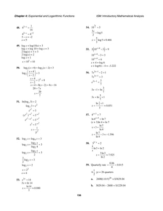 Chapter 4: Exponential and Logarithmic Functions ISM: Introductory Mathematical Analysis
156
48. 3 1
4
16
x−
=
3 2
4 4x− −
=
3 – x = –2
x = 5
49. log x + log(10x) = 3
log x + log 10 + log x = 3
2 log(x) + 1 = 3
2 log(x) = 2
log x = 1
1
10 10x = =
50. 2 2
2
3
log ( 4) log ( 2) 3
4
log 3
2
4
2 8
2
4 8( 2) 8 16
20 7
20
7
x x
x
x
x
x
x x x
x
x
+ = − +
+⎛ ⎞
=⎜ ⎟−⎝ ⎠
+
= =
−
+ = − = −
=
=
51.
2
2 2 2
2 2 2
2
2
2
1
ln(log 3) 2
log 3
3
( ) 3
3
3
1
3
x
x
e
e e e
e e e
e
e
e
x
x
x
x
x
− −
⋅− −
−
=
=
=
=
=
=
=
52. 2 4log log 3x x+ =
2
2
2
log
log 3
log 4
x
x + =
2
2
log
log 3
2
x
x + =
2
3
log 3
2
x =
2log 2x =
2
2x =
x = 4
53. 3
14x
e =
3x = ln 14
ln14
0.880
3
x = ≈
54.
3
210 5
x
=
3
log5
2
x
=
2
log5 0.466
3
x = ≈
55. ( )4
3 10 3 9x+
− =
4
10 3 3x+
− =
4
10 6x+
=
x + 4 = log 6
x = log(6) – 4 ≈ –3.222
56. 3 1
7 2 1x
e −
− =
3 1
7 3x
e −
=
3 1 3
7
x
e −
=
3
3 1 ln
7
x − =
3
3 ln 1
7
x = +
3
7
ln 1
0.051
3
x
+
= ≈
57. 3
4 7x+
=
3
ln 4 ln 7x+
=
(x + 3)ln 4 = ln 7
ln 7
3
ln 4
x + =
ln 7
3 1.596
ln 4
x = − ≈ −
58. 5/
3 2
5
ln3 ln 2
5ln3
7.925
ln 2
x
x
x
=
=
= ≈
59. Quarterly rate
0.06
0.015
4
= =
1
6
2
yr = 26 quarters
a. 26
2600(1.015) $3829.04≈
b. 3829.04 – 2600 = $1229.04
 