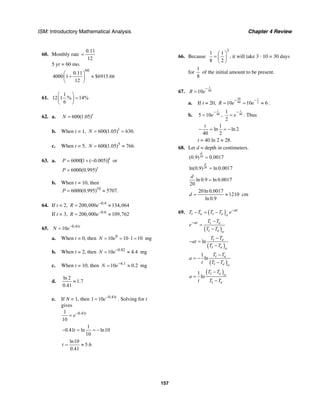 ISM: Introductory Mathematical Analysis Chapter 4 Review
157
60. Monthly rate
0.11
12
=
5 yr = 60 mo.
60
0.11
4000 1 $6915.66
12
⎛ ⎞
+ ≈⎜ ⎟
⎝ ⎠
61.
1
12 1 % 14%
6
⎛ ⎞
=⎜ ⎟
⎝ ⎠
62. a. 600(1.05)t
N =
b. When t = 1, 1
600(1.05) 630.N = =
c. When t = 5, 5
600(1.05) 766.N = ≈
63. a. 6000[1 ( 0.005)]t
P = + − or
6000(0.995)t
P =
b. When t = 10, then
10
6000(0.995) 5707.P = ≈
64. If t = 2, 0.4
200,000 134,064R e−
= ≈
If t = 3, 0.6
200,000 109,762R e−
= ≈
65. 0.41
10 t
N e−
=
a. When t = 0, then 0
10 10 1 10N e= = ⋅ = mg
b. When t = 2, then 0.82
10 4.4N e−
= ≈ mg
c. When t = 10, then 4.1
10 0.2N e−
= ≈ mg
d.
ln 2
1.7
0.41
≈
e. If N = 1, then 0.41
1 10 t
e−
= . Solving for t
gives
0.411
10
t
e−
=
1
0.41 ln ln10
10
t− = = −
ln10
5.6
0.41
t = ≈
66. Because
3
1 1
8 2
⎛ ⎞
= ⎜ ⎟
⎝ ⎠
, it will take 3 · 10 = 30 days
for
1
8
of the initial amount to be present.
67. 4010
t
R e
−
=
a. If t = 20,
20 1
40 210 10 6R e e
− −
= = ≈ .
b. 405 10
t
e
−
= , 40
1
2
t
e
−
= . Thus
1
ln ln 2
40 2
t
− = = −
t = 40 ln 2 ≈ 28.
68. Let d = depth in centimeters.
20(0.9) 0.0017
d
=
20ln(0.9) ln 0.0017
d
=
ln 0.9 ln 0.0017
20
d
=
20ln 0.0017
1210
ln 0.9
d = ≈ cm
69. ( ) at
t e t e o
T T T T e−
− = −
( )
at t e
t e o
T T
e
T T
− −
=
−
( )
ln t e
t e o
T T
at
T T
−
− =
−
( )
1
ln t e
t e o
T T
a
t T T
−
= −
−
( )1
ln
t e o
t e
T T
a
t T T
−
=
−
 