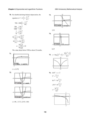 Chapter 4: Exponential and Logarithmic Functions ISM: Introductory Mathematical Analysis
158
70. For double-declining balance depreciation, the
equation is
2
1 .
n
V C
N
⎛ ⎞
= −⎜ ⎟
⎝ ⎠
( )
( )
7
18
23
24
2
700 1800 1
48
700 46
1800 48
7 23
18 24
7 23
ln ln
18 24
7 23
ln ln
8 24
ln
22
ln
n
n
n
n
n
n
⎛ ⎞
= −⎜ ⎟
⎝ ⎠
⎛ ⎞
= ⎜ ⎟
⎝ ⎠
⎛ ⎞
= ⎜ ⎟
⎝ ⎠
⎛ ⎞ ⎛ ⎞
=⎜ ⎟ ⎜ ⎟
⎝ ⎠ ⎝ ⎠
⎛ ⎞ ⎛ ⎞
=⎜ ⎟ ⎜ ⎟
⎝ ⎠ ⎝ ⎠
= ≈
The value drops below $700 at about 22 months.
71. 1
–2
0 5
(−∞, 0.37]
72. 10
10
–10
–10
–10
–10
10
10
(–1.96, –3.17), (2.93, 1.60)
73.
–10
–10
10
10
2.53
74. 20
0
–5 5
0.37
75. ( )2
2log 1y x= +
( )2
ln 1
ln 2
x +
=
–2 8
–10
10
76. (6)5 2y
x+ =
2
5
6
y x−
=
2
ln5 ln
6
y x−
=
2
ln5 ln
6
x
y
−
=
2
6
ln
ln5
x
y
−
=
1
3
–3
–10
 