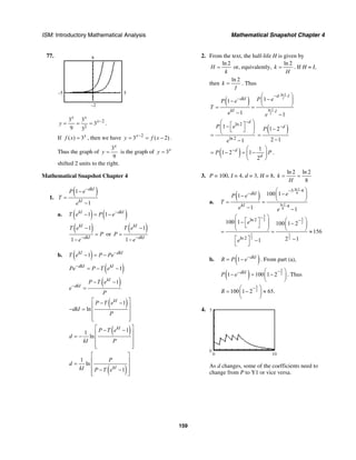 ISM: Introductory Mathematical Analysis Mathematical Snapshot Chapter 4
159
77. 8
–2
–5 5
2
2
3 3
3
9 3
x x
x
y −
= = = .
If ( ) 3x
f x = , then we have 2
3 ( 2)x
y f x−
= = − .
Thus the graph of
3
9
x
y = is the graph of 3x
y =
shifted 2 units to the right.
Mathematical Snapshot Chapter 4
1.
( )1
1
dkI
kI
P e
T
e
−
−
=
−
a. ( ) ( )1 1kI dkI
T e P e−
− = −
( )1
1
kI
dkI
T e
P
e−
−
=
−
or
( )1
1
kI
dkI
T e
P
e−
−
=
−
b. ( )1kI dkI
T e P Pe−
− = −
( )1dkI kI
Pe P T e−
= − −
( )1kI
dkI
P T e
e
P
−
− −
=
( )1
ln
kI
P T e
dkI
P
⎡ ⎤− −
⎢ ⎥− =
⎢ ⎥
⎢ ⎥⎣ ⎦
( )11
ln
kI
P T e
d
kI P
⎡ ⎤− −
⎢ ⎥= −
⎢ ⎥
⎢ ⎥⎣ ⎦
( )
1
ln
1kI
P
d
kI P T e
⎡ ⎤
⎢ ⎥=
⎢ ⎥
− −⎢ ⎥⎣ ⎦
2. From the text, the half-life H is given by
ln 2
H
k
= or, equivalently,
ln 2
k
H
= . If H = I,
then
ln 2
k
I
= . Thus
( )
ln 2
ln 2
11
1 1
I
I
d I
dkI
kI I
P eP e
T
e e
− ⋅ ⋅
−
⋅
⎛ ⎞
−⎜ ⎟−
⎝ ⎠= =
− −
ln 2
ln 2
1
1
d
P e
e
−⎛ ⎞⎡ ⎤−⎜ ⎟⎣ ⎦⎝ ⎠=
−
( )1 2
2 1
d
P −
−
=
−
( ) 1
1 2 1
2
d
d
P P− ⎛ ⎞
= − = −⎜ ⎟
⎝ ⎠
.
3. P = 100, I = 4, d = 3, H = 8,
ln 2 ln 2
8
k
H
= =
a.
( )
ln 2
8
ln 2
8
3 4
4
100 11
1 1
dkI
kI
eP e
T
e e
− ⋅ ⋅
−
⋅
⎛ ⎞
−⎜ ⎟−
⎝ ⎠= =
− −
3
32
2
1 1
2 2
ln 2
ln 2
100 1 100 1 2
156
2 11
e
e
−
−
⎛ ⎞ ⎛ ⎞⎡ ⎤−⎜ ⎟ −⎜ ⎟ ⎜ ⎟⎣ ⎦
⎝ ⎠ ⎝ ⎠= = ≈
−⎡ ⎤ −
⎣ ⎦
b. ( )1 dkI
R P e−
= − . From part (a),
( )
3
21 100 1 2dkI
P e
−− ⎛ ⎞
− = −⎜ ⎟
⎝ ⎠
. Thus
3
2100 1 2 65.R
−⎛ ⎞
= − ≈⎜ ⎟
⎝ ⎠
4.
10
0
0
5
As d changes, some of the coefficients need to
change from P to Y1 or vice versa.
 