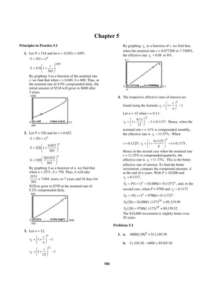 160
Chapter 5
Principles in Practice 5.1
1. Let P = 518 and let n = 3(365) = 1095.
(1 )n
S P r= +
1095
518 1
365
r
S
⎛ ⎞
= +⎜ ⎟
⎝ ⎠
By graphing S as a function of the nominal rate
r, we find that when r = 0.049, S = 600. Thus, at
the nominal rate of 4.9% compounded daily, the
initial amount of $518 will grow to $600 after
3 years.
1000
400
0 0.2
2. Let P = 520 and let r = 0.052.
(1 )n
S P r= +
0.052
520 1
365
n
S
⎛ ⎞
= +⎜ ⎟
⎝ ⎠
365.052
520
365
n
S
⎛ ⎞
= ⎜ ⎟
⎝ ⎠
By graphing S as a function of n, we find that
when n = 2571, S = 750. Thus, it will take
2571
7.044
365
≈ years, or 7 years and 16 days for
$520 to grow to $750 at the nominal rate of
5.2% compounded daily.
800
500
0 3000
3. Let n = 12.
1 1
n
e
r
r
n
⎛ ⎞
= + −⎜ ⎟
⎝ ⎠
12
1 1
12
e
r
r
⎛ ⎞
= + −⎜ ⎟
⎝ ⎠
By graphing er as a function of r, we find that,
when the nominal rate r = 0.077208 or 7.7208%,
the effective rate 0.08er = or 8%.
0.1
0
0 0.1
4. The respective effective rates of interest are
found using the formula 1 1
n
e
r
r
n
⎛ ⎞
= + −⎜ ⎟
⎝ ⎠
.
Let n = 12 when r = 0.11:
12
0.11
1 1 0.1157
12
er
⎛ ⎞
= + − ≈⎜ ⎟
⎝ ⎠
. Hence, when the
nominal rate r = 11% is compounded monthly,
the effective rate is 11.57%er = . When
r = 0.1125:
4
0.1125
1 1 0.1173
4
er
⎛ ⎞
= + − ≈⎜ ⎟
⎝ ⎠
.
Hence in the second case when the nominal rate
r = 11.25% is compounded quarterly, the
effective rate is 11.73%er = . This is the better
effective rate of interest. To find the better
investment, compare the compound amounts, S
at the end of n years. With P = 10,000 and
0.1157er = ,
1 (1 ) 10,000(1 0.1157)n n
S P r= + = + , and, in the
second case, when P = 9700 and 0.1173er =
2 (1 ) 9700(1 0.1173)n n
S P r= + = + .
20
1(20) 10,000(1.1157) 89,319.99S = ≈
20
2 (20) 9700(1.1173) 89,159.52S = ≈
The $10,000 investment is slightly better over
20 years.
Problems 5.1
1. a. 8
6000(1.08) $11,105.58≈
b. 11,105.58 – 6000 = $5105.58
 