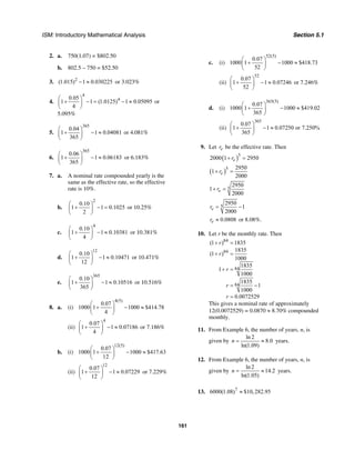 ISM: Introductory Mathematical Analysis Section 5.1
161
2. a. 750(1.07) = $802.50
b. 802.5 – 750 = $52.50
3. 2
(1.015) 1 0.030225− ≈ or 3.023%
4.
4
40.05
1 1 (1.0125) 1 0.05095
4
⎛ ⎞
+ − = − ≈⎜ ⎟
⎝ ⎠
or
5.095%
5.
365
0.04
1 1 0.04081
365
⎛ ⎞
+ − ≈⎜ ⎟
⎝ ⎠
or 4.081%
6.
365
0.06
1 1 0.06183
365
⎛ ⎞
+ − ≈⎜ ⎟
⎝ ⎠
or 6.183%
7. a. A nominal rate compounded yearly is the
same as the effective rate, so the effective
rate is 10%.
b.
2
0.10
1 1 0.1025
2
⎛ ⎞
+ − =⎜ ⎟
⎝ ⎠
or 10.25%
c.
4
0.10
1 1 0.10381
4
⎛ ⎞
+ − ≈⎜ ⎟
⎝ ⎠
or 10.381%
d.
12
0.10
1 1 0.10471
12
⎛ ⎞
+ − ≈⎜ ⎟
⎝ ⎠
or 10.471%
e.
365
0.10
1 1 0.10516
365
⎛ ⎞
+ − ≈⎜ ⎟
⎝ ⎠
or 10.516%
8. a. (i)
4(5)
0.07
1000 1 1000 $414.78
4
⎛ ⎞
+ − ≈⎜ ⎟
⎝ ⎠
(ii)
4
0.07
1 1 0.07186
4
⎛ ⎞
+ − ≈⎜ ⎟
⎝ ⎠
or 7.186%
b. (i)
12(5)
0.07
1000 1 1000 $417.63
12
⎛ ⎞
+ − ≈⎜ ⎟
⎝ ⎠
(ii)
12
0.07
1 1 0.07229
12
⎛ ⎞
+ − ≈⎜ ⎟
⎝ ⎠
or 7.229%
c. (i)
52(5)
0.07
1000 1 1000 $418.73
52
⎛ ⎞
+ − ≈⎜ ⎟
⎝ ⎠
(ii)
52
0.07
1 1 0.07246
52
⎛ ⎞
+ − ≈⎜ ⎟
⎝ ⎠
or 7.246%
d. (i)
365(5)
0.07
1000 1 1000 $419.02
365
⎛ ⎞
+ − ≈⎜ ⎟
⎝ ⎠
(ii)
365
0.07
1 1 0.07250 or 7.250%
365
⎛ ⎞
+ − ≈⎜ ⎟
⎝ ⎠
9. Let er be the effective rate. Then
( )5
2000 1 2950er+ =
( )5 2950
1
2000
er+ =
5
2950
1
2000
er+ =
5
2950
1
2000
er = −
0.0808er ≈ or 8.08%.
10. Let r be the monthly rate. Then
84
84
84
84
(1 ) 1835
1835
(1 )
1000
1835
1
1000
1835
1
1000
0.0072529
r
r
r
r
r
+ =
+ =
+ =
= −
=
This gives a nominal rate of approximately
12(0.0072529) = 0.0870 ≈ 8.70% compounded
monthly.
11. From Example 6, the number of years, n, is
given by
ln 2
8.0
ln(1.09)
n = ≈ years.
12. From Example 6, the number of years, n, is
given by
ln 2
14.2
ln(1.05)
n = ≈ years.
13. 7
6000(1.08) $10,282.95≈
 