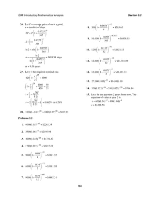 ISM: Introductory Mathematical Analysis Section 5.2
163
26. Let P = average price of such a good,
n = number of days.
0.0725
2 1
365
n
P P
⎛ ⎞
= +⎜ ⎟
⎝ ⎠
0.0725
2 1
365
n
⎛ ⎞
= +⎜ ⎟
⎝ ⎠
0.0725
ln 2 ln 1
365
n
⎛ ⎞
= +⎜ ⎟
⎝ ⎠
ln 2
3489.98
0.0725
ln 1
365
n = ≈
⎛ ⎞
+⎜ ⎟
⎝ ⎠
days
or ≈ 9.56 years
27. Let r = the required nominal rate.
28
420 1 1000
2
r⎛ ⎞
+ =⎜ ⎟
⎝ ⎠
28
1000 50
1
2 420 21
r⎛ ⎞
+ = =⎜ ⎟
⎝ ⎠
28
50
1
2 21
r
+ =
28
50
2 1 0.0629
21
r
⎡ ⎤
= − ≈⎢ ⎥
⎢ ⎥⎣ ⎦
or 6.29%
28. 20 20
1000(1 0.01) 1000(0.99) $817.91− = ≈
Problems 5.2
1. 20
6000(1.05) $2261.34−
≈
2. 8
3500(1.06) $2195.94−
≈
3. 24
4000(1.035) $1751.83−
≈
4. 24
1740(1.015) $1217.21−
=
5.
22
0.08
9000 1 $5821.55
4
−
⎛ ⎞
+ ≈⎜ ⎟
⎝ ⎠
6.
13
0.10
6000 1 $3181.93
2
−
⎛ ⎞
+ ≈⎜ ⎟
⎝ ⎠
7.
60
0.10
8000 1 $4862.31
12
−
⎛ ⎞
+ ≈⎜ ⎟
⎝ ⎠
8.
12
0.0875
500 1 $385.65
4
−
⎛ ⎞
+ ≈⎜ ⎟
⎝ ⎠
9.
4(365)
0.095
10,000 1 $6838.95
365
−
⎛ ⎞
+ ≈⎜ ⎟
⎝ ⎠
10.
78
0.135
1250 1 $1021.13
52
−
⎛ ⎞
+ ≈⎜ ⎟
⎝ ⎠
11.
12
0.053
12,000 1 $11,381.89
12
−
⎛ ⎞
+ ≈⎜ ⎟
⎝ ⎠
12.
2
0.071
12,000 1 $11,191.31
2
−
⎛ ⎞
+ ≈⎜ ⎟
⎝ ⎠
13. 22
27,000(1.03) $14,091.10−
≈
14. 16 20
550(1.025) 550(1.025) $706.14− −
+ ≈
15. Let x be the payment 2 years from now. The
equation of value at year 2 is
2 4
600(1.04) 800(1.04)x − −
= +
x ≈ $1238.58
 