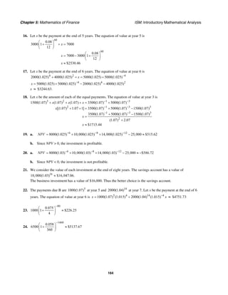 Chapter 5: Mathematics of Finance ISM: Introductory Mathematical Analysis
164
16. Let x be the payment at the end of 5 years. The equation of value at year 5 is
60
60
0.08
3000 1 7000
12
0.08
7000 3000 1
12
$2530.46
x
x
x
⎛ ⎞
+ + =⎜ ⎟
⎝ ⎠
⎛ ⎞
= − +⎜ ⎟
⎝ ⎠
≈
17. Let x be the payment at the end of 6 years. The equation of value at year 6 is
4 2 4
2000(1.025) 4000(1.025) 5000(1.025) 5000(1.025)x −
+ + = +
4 4 2
5000(1.025) 5000(1.025) 2000(1.025) 4000(1.025)x −
= + − −
x ≈ $3244.63.
18. Let x be the amount of each of the equal payments. The equation of value at year 3 is
3 2 1 3
2 1 3 3
1 3 3
2
1500(1.07) (1.07) (1.07) 3500(1.07) 5000(1.07)
[(1.07) 1.07 1] 3500(1.07) 5000(1.07) 1500(1.07)
3500(1.07) 5000(1.07) 1500(1.07)
(1.07) 2.07
$1715.44
x x x
x
x
x
− −
− −
− −
+ + + = +
+ + = + −
+ −
=
+
≈
19. a. 6 8 12
8000(1.025) 10,000(1.025) 14,000(1.025) 25,000 $515.62NPV − − −
= + + − ≈
b. Since NPV > 0, the investment is profitable.
20. a. 6 8 12
8000(1.03) 10,000(1.03) 14,000(1.03) 25,000 $586.72NPV − − −
= + + − ≈ −
b. Since NPV < 0, the investment is not profitable.
21. We consider the value of each investment at the end of eight years. The savings account has a value of
16
10,000(1.03) $16,047.06.≈
The business investment has a value of $16,000. Thus the better choice is the savings account.
22. The payments due B are 5
1000(1.07) at year 5 and 14
2000(1.04) at year 7. Let x be the payment at the end of 6
years. The equation of value at year 6 is 5 4 14 4
1000(1.07) (1.015) 2000(1.04) (1.015)x −
= + x ≈ $4751.73
23.
80
0.075
1000 1 $226.25
4
−
⎛ ⎞
+ ≈⎜ ⎟
⎝ ⎠
24.
1460
0.058
6500 1 $5137.67
360
−
⎛ ⎞
+ ≈⎜ ⎟
⎝ ⎠
 