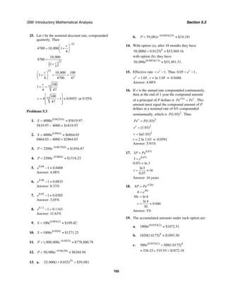ISM: Introductory Mathematical Analysis Section 5.3
165
25. Let r be the nominal discount rate, compounded
quarterly. Then
32
4700 10,000 1
4
r
−
⎛ ⎞
= +⎜ ⎟
⎝ ⎠
( )
32
4
10,000
4700
1 r
=
+
32
10,000 100
1
4 4700 47
r⎛ ⎞
+ = =⎜ ⎟
⎝ ⎠
32
100
1
4 47
r
+ =
32
100
4 1 0.0955
47
r
⎡ ⎤
= − ≈⎢ ⎥
⎢ ⎥⎣ ⎦
or 9.55%
Problems 5.3
1. 0.0625(6)
4000 $5819.97S e= ≈
5819.97 − 4000 = $1819.97
2. 0.09(6)
4000 $6864.03S e= ≈
6864.03 – 4000 = $2864.03
3. 0.0675(8)
2500 $1456.87P e−
= ≈
4. 0.08(8)
2500 $1318.23P e−
= ≈
5. 0.04
1 0.0408e − ≈
Answer: 4.08%
6. 0.08
1 0.0833e − ≈
Answer: 8.33%
7. 0.03
1 0.0305e − ≈
Answer: 3.05%
8. 0.11
1 0.1163e − =
Answer: 11.63%
9. 0.045(2)
100 $109.42S e= ≈
10. 0.03(8)
1000 $1271.25S e= ≈
11. 0.05(5)
1,000,000 $778,800.78P e−
= ≈
12. 0.06(30)
50,000 $8264.94P e−
= ≈
13. a. 25
25,000(1 0.035) $59,081+ =
b. (0.045)(25)
59,081 $19,181P e−
= ≈
14. With option (a), after 18 months they have
6
50,000(1 0.0125) $53,869.16+ ≈
with option (b), they have
(0.045)(1.5)
50,000 $53,491.51e ≈ .
15. Effective rate 1r
e= − . Thus 0.05 1r
e= − ,
1.05r
e = , r = ln 1.05 ≈ 0.0488.
Answer: 4.88%
16. If r is the annual rate compounded continuously,
then at the end of 1 year the compound amount
of a principal of P dollars is (1)r r
Pe Pe= . This
amount must equal the compound amount of P
dollars at a nominal rate of 6% compounded
semiannually, which is 2
(1.03)P . Thus
2
(1.03)r
Pe P=
2
(1.03)r
e =
2
ln(1.03)r =
r = 2 ln 1.03 ≈ 0.0591
Answer: 5.91%
17. 0.07
3 t
P Pe=
0.07
3 t
e=
0.07t = ln 3
ln3
16
0.07
t = ≈
Answer: 16 years
18. (30)
30
4
4
30 ln 4
ln 4
0.046
30
r
r
P Pe
e
r
r
=
=
=
= ≈
Answer: 5%
19. The accumulated amounts under each option are:
a. (0.035)(2)
1000 $1072.51e ≈
b. 4
1020(1.0175) $1093.30≈
c. (0.035)(2) 4
500 500(1.0175)e +
536.25 535.93 $1072.18≈ + =
 