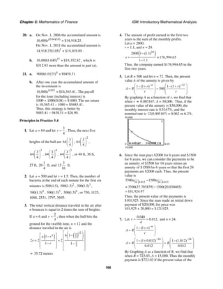 Chapter 5: Mathematics of Finance ISM: Introductory Mathematical Analysis
166
20. a. On Nov. 1, 2006 the accumulated amount is
(0.04)(10)
10,000 $14,918.25e ≈ .
On Nov. 1, 2011 the accumulated amount is
5
14,918.25(1.05) $19,039.89≈ .
b. 15
10,000(1.045) $19,352.82≈ , which is
$312.93 more than the amount in part (a).
21. a. 4
9000(1.0125) $9458.51≈
b. After one year the accumulated amount of
the investment is
0.055
10,000 $10,565.41e ≈ . The payoff
for the loan (including interest) is
1000 + 1000(0.08) = $1080. The net return
is 10,565.41 – 1080 = $9485.41.
Thus, this strategy is better by
9485.41 – 9458.51 = $26.90.
Principles in Practice 5.4
1. Let a = 64 and let
3
4
r = . Then, the next five
heights of the ball are
3
64
4
⎛ ⎞
⎜ ⎟
⎝ ⎠
,
2
3
64
4
⎛ ⎞
⎜ ⎟
⎝ ⎠
,
3
3
64
4
⎛ ⎞
⎜ ⎟
⎝ ⎠
,
4
3
64
4
⎛ ⎞
⎜ ⎟
⎝ ⎠
,
5
3
64
4
⎛ ⎞
⎜ ⎟
⎝ ⎠
, or 48 ft, 36 ft,
27 ft,
1
20
4
ft, and
3
15
16
ft.
2. Let a = 500 and let r = 1.5. Then, the number of
bacteria at the end of each minute for the first six
minutes is 500(1.5), 2
500(1.5) , 3
500(1.5) ,
4
500(1.5) , 5
500(1.5) , 6
500(1.5) , or 750, 1125,
1688, 2531, 3797, 5695.
3. The total vertical distance traveled in the air after
n bounces is equal to 2 times the sum of heights.
If a = 6 and
2
3
r = , then when the ball hits the
ground for the twelfth time, n = 12 and the
distance traveled in the air is
( ) ( )
12
2
3
2
3
6 11
2 2 2
1 1
n
a r
s
r
⎡ ⎤⎛ ⎞
⎡ ⎤ −⎜ ⎟⎢ ⎥−
⎝ ⎠⎢ ⎥ ⎢ ⎥= =
⎢ ⎥− ⎢ ⎥−
⎢ ⎥⎣ ⎦ ⎢ ⎥
⎣ ⎦
≈ 35.72 meters
4. The amount of profit earned in the first two
years is the sum of the monthly profits.
Let a = 2000,
r = 1.1, and n = 24.
( )24
2000 1 (1.1)
176,994.65
1 1.1
s
−
= ≈
−
Thus, the company earned $176,994.65 in the
first two years.
5. Let R = 500 and let n = 72. Then, the present
value A of the annuity is given by
72
1 (1 ) 1 (1 )
500
n
r r
A R
r r
− −⎛ ⎞ ⎛ ⎞− + − +
= =⎜ ⎟ ⎜ ⎟
⎜ ⎟ ⎜ ⎟
⎝ ⎠ ⎝ ⎠
By graphing A as a function of r, we find that
when r ≈ 0.005167, A = 30,000. Thus, if the
present value of the annuity is $30,000, the
monthly interest rate is 0.5167%, and the
nominal rate is 12(0.005167) = 0.062 or 6.2%.
50,000
10,000
0 0.05
6. Since the man pays $2000 for 6 years and $3500
for 8 years, we can consider the payments to be
an annuity of $3500 for 14 years minus an
annuity of $1500 for 6 years so that the first 24
payments are $2000 each. Thus, the present
value is
56 0.015 24 0.015
3500 1500
3500(37.705879) 1500(20.030405)
101,924.97
a a−
≈ −
=
Thus, the present value of the payments is
$101,925. Since the man made an initial down
payment of $20,000, list price was
101,925 + 20,000 = $121,925.
7. Let
0.048
0.012,
4
r = = and n = 24.
1 (1 ) n
r
A R
r
−⎛ ⎞− +
= ⎜ ⎟
⎜ ⎟
⎝ ⎠
24 24
1 (1 0.012) 1 (1.012)
0.012 0.012
A R R
− −⎛ ⎞ ⎛ ⎞− + −
= =⎜ ⎟ ⎜ ⎟
⎜ ⎟ ⎜ ⎟
⎝ ⎠ ⎝ ⎠
By Graphing A as a function of R, we find that
when R = 723.03, A = 15,000. Thus the monthly
payment is $723.03 if the present value of the
 