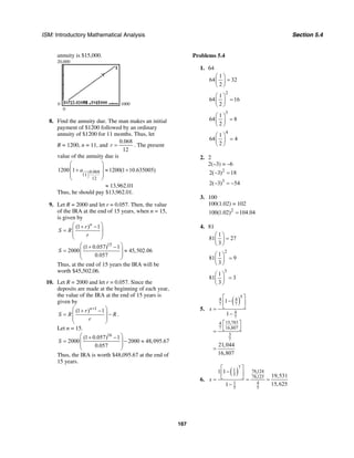 ISM: Introductory Mathematical Analysis Section 5.4
167
annuity is $15,000.
20,000
0
0 1000
8. Find the annuity due. The man makes an initial
payment of $1200 followed by an ordinary
annuity of $1200 for 11 months. Thus, let
R = 1200, n = 11, and
0.068
12
r = . The present
value of the annuity due is
0.068
11
12
1200 1 1200(1 10.635005)a
⎛ ⎞
⎜ ⎟+ ≈ +
⎜ ⎟
⎝ ⎠
≈ 13,962.01
Thus, he should pay $13,962.01.
9. Let R = 2000 and let r = 0.057. Then, the value
of the IRA at the end of 15 years, when n = 15,
is given by
(1 ) 1n
r
S R
r
⎛ ⎞+ −
= ⎜ ⎟
⎜ ⎟
⎝ ⎠
15
(1 0.057) 1
2000 45,502.06
0.057
S
⎛ ⎞+ −
= ≈⎜ ⎟
⎜ ⎟
⎝ ⎠
Thus, at the end of 15 years the IRA will be
worth $45,502.06.
10. Let R = 2000 and let r = 0.057. Since the
deposits are made at the beginning of each year,
the value of the IRA at the end of 15 years is
given by
1
(1 ) 1n
r
S R R
r
+⎛ ⎞+ −
= −⎜ ⎟
⎜ ⎟
⎝ ⎠
.
Let n = 15.
16
(1 0.057) 1
2000 2000 48,095.67
0.057
S
⎛ ⎞+ −
= − ≈⎜ ⎟
⎜ ⎟
⎝ ⎠
Thus, the IRA is worth $48,095.67 at the end of
15 years.
Problems 5.4
1. 64
1
64 32
2
⎛ ⎞
=⎜ ⎟
⎝ ⎠
2
1
64 16
2
⎛ ⎞
=⎜ ⎟
⎝ ⎠
3
1
64 8
2
⎛ ⎞
=⎜ ⎟
⎝ ⎠
4
1
64 4
2
⎛ ⎞
=⎜ ⎟
⎝ ⎠
2. 2
2(–3) = –6
2
2( 3) 18− =
3
2( 3) 54− = −
3. 100
100(1.02) = 102
2
100(1.02) 104.04=
4. 81
1
81 27
3
⎛ ⎞
=⎜ ⎟
⎝ ⎠
2
1
81 9
3
⎛ ⎞
=⎜ ⎟
⎝ ⎠
3
1
81 3
3
⎛ ⎞
=⎜ ⎟
⎝ ⎠
5.
( )
5
4 4
7 7
4
7
15,7834
7 16,807
3
7
1
1
21,044
16,807
s
⎡ ⎤
−⎢ ⎥
⎣ ⎦=
−
⎡ ⎤
⎣ ⎦=
=
6.
( )
7
1 78,124
5 78,125
1 4
5 5
1 1
19,531
15,6251
s
⎡ ⎤
−⎢ ⎥
⎣ ⎦= = =
−
 