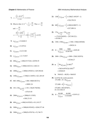 Chapter 5: Mathematics of Finance ISM: Introductory Mathematical Analysis
168
7.
6
1 1 (0.1)
1.11111
1 0.1
s
⎡ ⎤−
⎣ ⎦= =
−
8. Observe that 1 1 10
(1.1)
1.1 11
−
= = . Thus
10
11
a =
and
10
11
r = .
( )
6
10 10
611 11
10
11
1
10
10 1 4.355
111
s
⎡ ⎤
−⎢ ⎥ ⎡ ⎤⎛ ⎞⎣ ⎦ ⎢ ⎥= = − ≈⎜ ⎟
− ⎢ ⎥⎝ ⎠⎣ ⎦
9. 35 0.04
18.664613a ≈
10. 15 0.07
9.107914a ≈
11. 8 0.0075
8.213180s ≈
12. 11 0.0125
11.713937s ≈
13. 6 0.06
600 600(4.917324) $2950.39a ≈ ≈
14. 8 0.05
1000 1000(6.463213) 6463.21a ≈ ≈
15. 18 0.02
2000 2000(14.992031) $29,984.06a ≈ ≈
16. 15 0.0075
1500 1500(14.136995) $21,205.49a ≈ ≈
17. 11 0.035
800 800 800 800(9.001551)a+ ≈ +
$8001.24≈
18. 0.07
59
12
150 150 150 150(49.796588)
$7619.49
a+ ≈ +
≈
19. 36 0.0125
2000 2000(45.115505)
$90,231.01
s ≈
≈
20. 16 0.02
600 600(18.639285) $11,183.57s ≈ ≈
21. 20 0.07
5000 5000(40.995492) $204,977.46s ≈ ≈
22. 20 0.03
2000 2000(26.870374) 53,740.75s ≈ ≈
23. 13 0.08
1200 1 1200(21.495297 1)s
⎛ ⎞
− ≈ −⎜ ⎟
⎝ ⎠
$24,594.36≈
24. 31 0.025
600 1 600(46.000271 1)
$27,000.16
s
⎛ ⎞
− ≈ −⎜ ⎟
⎝ ⎠
≈
25. 0.04 0.04
32 8
12 12
175 25a a−
≈ 175(30.304595) − 25(7.881321)
≈ $5106.27
26. 5 0.0075
1500 1500 1500 1500(4.889440)a+ ≈ +
$8834.16≈
27.
12 0.015
5000 5000
$458.40
10.907505
R
a
= ≈ ≈
28. 12 0.04
3000 250 3000 250(9.385074)a+ ≈ +
$5346.27≈
29. a. 24
48 0.005
50 (1.005)s
⎛ ⎞
⎜ ⎟
⎝ ⎠
24
50(54.097832)(1.005)≈
≈ $3048.85
b. 3048.85 – 48(50) = $648.85
30. Let R be the yearly payment.
9 0.035
275,000 R Ra= +
9 0.035
275,000 1R a
⎛ ⎞
= +⎜ ⎟
⎝ ⎠
275,000 ≈ R(8.607687),
R ≈ $31,948.19
31.
10 0.07
48,000 48,000
$3474.12
13.816448
R
s
= ≈ ≈
 