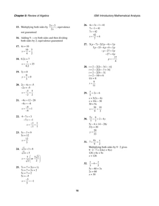Chapter 0: Review of Algebra ISM: Introductory Mathematical Analysis
16
15. Multiplying both sides by
2 3
;
2
x
x
−
equivalence
not guaranteed
16. Adding 9 – x to both sides and then dividing
both sides by 2; equivalence guaranteed
17. 4x = 10
10 5
4 2
x = =
18. 0.2x = 7
7
35
0.2
x = =
19. 3y = 0
0
0
3
y = =
20. 2x – 4x = –5
–2x = –5
–5 5
–2 2
x = =
21. 8 12 20
8 8
x
x
− = −
− = −
8
1
8
x
−
= =
−
22. 4 7 3
7 1
1 1
7 7
x
x
x
− =
− = −
−
= =
−
23. 5x – 3 = 9
5x = 12
12
5
x =
24. 2 3 8x + =
2 5x =
5 5 2
or
22
x
⎛ ⎞
= ⎜ ⎟⎜ ⎟
⎝ ⎠
25. 7x + 7 = 2(x + 1)
7x + 7 = 2x + 2
5x + 7 = 2
5x = –5
–5
1
5
x = = −
26. 4 3 1 41
7 1 41
7 42
42
6
7
s s
s
s
s
+ − =
− =
=
= =
27. 5( 7) 2(3 4) 3
5 35 6 8 3
27 3
27 4
27
4
p p p
p p p
p p
p
p
− − − =
− − + =
− − =
− =
= −
28. t = 2 – 2[2t – 3(1 – t)]
t = 2 – 2[2t – 3 + 3t]
t = 2 – 2[5t – 3]
t = 2 – 10t + 6
11t = 8
8
11
t =
29. 2 6
5
x
x= −
x = 5(2x – 6)
x = 10x – 30
30 = 9x
30 10
9 3
x = =
30.
5 6
2 4
7 7
y
y− = −
5y – 6 = 14 – 28y
33y = 20
20
33
y =
31.
4
7
9 2
x x
+ =
Multiplying both sides by 9 · 2 gives
9 · 2 · 7 + 2(4x) = 9(x)
126 + 8x = 9x
x = 126
32. 4
3 5
x x
− =
5x – 60 = 3x
2x = 60
x = 30
 
