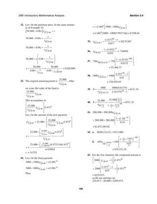 ISM: Introductory Mathematical Analysis Section 5.4
169
32. Let x be the purchase price. In the same manner
as in Example 12,
[ ] 10 0.06
50,000 0.08x s x− =
10 0.06
50,000 0.08
x
x
s
− =
10 0.06
50,000 0.08
x
x
s
= +
10 0.06
1
50,000 0.08x
s
⎛ ⎞
⎜ ⎟= +
⎜ ⎟⎜ ⎟
⎝ ⎠
10 0.06
1 1
13.180795
50,000 50,000
$320,800
0.08 0.08s
x = ≈ ≈
+ +
.
33. The original annual payment is
10 0.06
25,000
s
. After
six years the value of the fund is
6 0.06
10 0.06
25,000
s
s
.
This accumulates to
4
6 0.06
10 0.06
25,000
(1.07)s
s
⎡ ⎤
⎢ ⎥
⎢ ⎥
⎢ ⎥⎣ ⎦
.
Let x be the amount of the new payment.
4
4 0.07 6 0.06
10 0.06
25,000
25,000 (1.07)xs s
s
⎡ ⎤
⎢ ⎥= −
⎢ ⎥
⎢ ⎥⎣ ⎦
10 0.06
25,000 4
6 0.06
4 0.07
25,000 (1.07)s
s
x
s
⎡ ⎤
− ⎢ ⎥
⎣ ⎦=
25,000 4
13.180795
25,000 (6.975319)(1.07)
4.439943
x
⎡ ⎤−
⎣ ⎦≈
x ≈ $1725
34. Let x be the final payment.
6
5 0.08
5000 1000 (1.08)a x −
= +
6
5 0.08
5000 1000 (1.08)a x −
− =
Thus
6
5 0.08
(1.08) 5000 1000x a
⎛ ⎞
= −⎜ ⎟
⎝ ⎠
6
(1.08) [5000 1000(3.992710)] $1598.44≈ − ≈
35.
60
60 0.017
(1.017) 1
102.91305
0.017
s
−
= ≈
36.
9
9 0.052
1 (1.052)
7.04494
0.052
a
−
−
= ≈
37.
480
480 0.0135
1 (1.0135)
750 750
0.0135
a
−⎡ ⎤−
= ⎢ ⎥
⎢ ⎥⎣ ⎦
55,466.57≈
38.
120
120 0.01
(1.01) 1
1000 1000
0.01
s
⎡ ⎤−
= ⎢ ⎥
⎢ ⎥⎣ ⎦
230,038.69≈
39.
20
20 0.01375
3000 3000(0.01375)
$131.34
(1.01375) 1
R
s
= = ≈
−
40.
( )
( )0.1
12
0.1
12
60
0.160
12
25,00025,000
$531.18
1 1
R
a −
= = ≈
− +
41. 19 0.10
200,000 200,000a+
19
1 (1.10)
200,000 200,000
0.10
−⎡ ⎤−
= + ⎢ ⎥
⎢ ⎥⎣ ⎦
$1,872,984.02≈
42. a. $650(12)(15) = $117,000
b.
( )
180
0.055
12
0.055 0.055180
1212
1 1
650 650
$79,551.24
a
−⎡ ⎤
− +⎢ ⎥
= ⎢ ⎥
⎢ ⎥
⎣ ⎦
≈
43. For the first situation, the compound amount is
30
11 0.07
2000 1 (1.07)s
⎡ ⎤⎛ ⎞
−⎜ ⎟⎢ ⎥
⎝ ⎠⎣ ⎦
11
301.07) 1
2000 1 (1.07)
0.07
⎡ ⎤( −
= −⎢ ⎥
⎢ ⎥⎣ ⎦
≈ $225,073,
so the net earnings are
225,073 – 20,000 = $205,073.
 