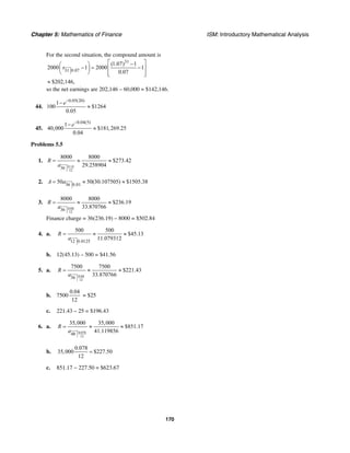 Chapter 5: Mathematics of Finance ISM: Introductory Mathematical Analysis
170
For the second situation, the compound amount is
31
31 0.07
(1.07) 1
2000 1 2000 1
0.07
s
⎡ ⎤−⎛ ⎞
− = −⎢ ⎥⎜ ⎟
⎝ ⎠ ⎢ ⎥⎣ ⎦
$202,146,≈
so the net earnings are 202,146 – 60,000 = $142,146.
44.
0.05(20)
1
100 $1264
0.05
e−
−
≈
45.
0.04(5)
1
40,000 $181,269.25
0.04
e−
−
≈
Problems 5.5
1.
0.14
12
36
8000 8000
$273.42
29.258904
R
a
= ≈ ≈
2. 36 0.01
50 50(30.107505) $1505.38A a= ≈ ≈
3.
0.04
12
36
8000 8000
$236.19
33.870766
R
a
= ≈ ≈
Finance charge = 36(236.19) – 8000 = $502.84
4. a.
12 0.0125
500 500
$45.13
11.079312
R
a
= ≈ ≈
b. 12(45.13) – 500 = $41.56
5. a.
0.04
12
36
7500 7500
$221.43
33.870766
R
a
= ≈ ≈
b. 7500
0.04
12
= $25
c. 221.43 – 25 = $196.43
6. a.
0.078
12
48
35,000 35,000
$851.17
41.119856
R
a
= ≈ ≈
b.
0.078
35,000 $227.50
12
=
c. 851.17 − 227.50 = $623.67
 