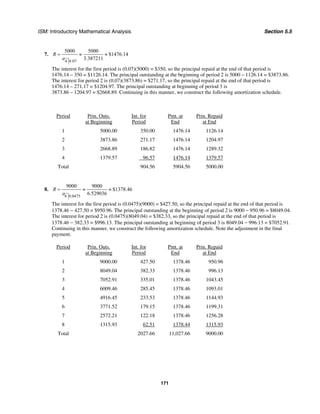 ISM: Introductory Mathematical Analysis Section 5.5
171
7.
4 0.07
5000 5000
$1476.14
3.387211
R
a
= ≈ ≈
The interest for the first period is (0.07)(5000) = $350, so the principal repaid at the end of that period is
1476.14 – 350 = $1126.14. The principal outstanding at the beginning of period 2 is 5000 – 1126.14 = $3873.86.
The interest for period 2 is (0.07)(3873.86) = $271.17, so the principal repaid at the end of that period is
1476.14 – 271.17 = $1204.97. The principal outstanding at beginning of period 3 is
3873.86 – 1204.97 = $2668.89. Continuing in this manner, we construct the following amortization schedule.
Period Prin. Outs.
at Beginning
Int. for
Period
Pmt. at
End
Prin. Repaid
at End
1 5000.00 350.00 1476.14 1126.14
2 3873.86 271.17 1476.14 1204.97
3 2668.89 186.82 1476.14 1289.32
4 1379.57 96.57 1476.14 1379.57
Total 904.56 5904.56 5000.00
8.
8 0.0475
9000 9000
$1378.46
6.529036
R
a
= ≈ ≈
The interest for the first period is (0.0475)(9000) = $427.50, so the principal repaid at the end of that period is
1378.46 − 427.50 = $950.96. The principal outstanding at the beginning of period 2 is 9000 − 950.96 = $8049.04.
The interest for period 2 is (0.0475)(8049.04) = $382.33, so the principal repaid at the end of that period is
1378.46 − 382.33 = $996.13. The principal outstanding at beginning of period 3 is 8049.04 − 996.13 = $7052.91.
Continuing in this manner, we construct the following amortization schedule. Note the adjustment in the final
payment.
Period Prin. Outs.
at Beginning
Int. for
Period
Pmt. at
End
Prin. Repaid
at End
1 9000.00 427.50 1378.46 950.96
2 8049.04 382.33 1378.46 996.13
3 7052.91 335.01 1378.46 1043.45
4 6009.46 285.45 1378.46 1093.01
5 4916.45 233.53 1378.46 1144.93
6 3771.52 179.15 1378.46 1199.31
7 2572.21 122.18 1378.46 1256.28
8 1315.93 62.51 1378.44 1315.93
Total 2027.66 11,027.66 9000.00
 