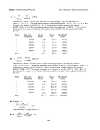 Chapter 5: Mathematics of Finance ISM: Introductory Mathematical Analysis
172
9.
5 0.025
900 900
$193.72
4.645828
R
a
= ≈ ≈
The interest for period 1 is (0.025)(900) = $22.50, so the principal repaid at the end of that period is
193.72 – 22.50 = $171.22. The principal outstanding at the beginning of period 2 is 900 – 171.22 = $728.78. The
interest for that period is (0.025)(728.78) = $18.22, so the principal repaid at the end of that period is
193.72 – 18.22 = $175.50. The principal outstanding at the beginning of period 3 is 728.78 – 175.50 = $553.28.
Continuing in this manner, we obtain the following amortization schedule. Note the adjustment in the final
payment.
Period Prin. Outs.
at Beginning
Int. for
Period
Pmt. at
End
Prin. Repaid
at End
1 900.00 22.50 193.72 171.22
2 728.78 18.22 193.72 175.50
3 553.28 13.83 193.72 179.89
4 313.39 9.33 193.72 184.39
5 189.00 4.73 193.73 189.00
Total 68.61 968.61 900.00
10.
5 0.0075
10,000 10,000
$2045.22
4.889440
R
a
= ≈ ≈
The interest for period 1 is (0.0075)(10,000) = $75, so the principal repaid at the end of that period is
2045.22 – 75 = $1970.22. The principal outstanding at the beginning of period 2 is 10,000 – 1970.22 = $8029.78.
The interest for period 2 is (0.0075)(8029.78) = $60.22, so the principal repaid at the end of that period is
2045.22 – 60.22 = $1985. The principal outstanding at the beginning of period 3 is 8029.78 – 1985 = $6044.78.
Continuing in this manner, we construct the following amortization schedule. Note the adjustment in the final
payment.
Period Prin. Outs.
at Beginning
Int. for
Period
Pmt. at
End
Prin. Repaid
at End
1 10,000.00 75.00 2045.22 1970.22
2 8029.78 60.22 2045.22 1985.00
3 6044.78 45.34 2045.22 1999.88
4 4044.90 30.34 2045.22 2014.88
5 2030.02 15.23 2045.25 2030.02
Total 226.13 10,226.13 10,000.00
11. From Eq. (1),
100
100 1000(0.02)
ln
11.268
ln(1.02)
n
−
⎡ ⎤
⎢ ⎥⎣ ⎦= ≈ .
Thus the number of full payments is 11.
12. a.
48 0.01
2000 2000
$52.67
37.973959a
≈ ≈
 