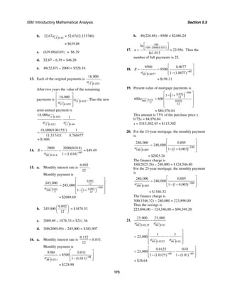 ISM: Introductory Mathematical Analysis Section 5.5
173
b. 13 0.01
52.67 52.67(12.133740)a ≈
$639.08≈
c. (639.08)(0.01) ≈ $6.39
d. 52.67 – 6.39 = $46.28
e. 48(52.67) – 2000 = $528.16
13. Each of the original payments is
15 0.035
18,000
a
.
After two years the value of the remaining
payments is 11 0.035
15 0.035
18,000
a
a
⎡ ⎤
⎢ ⎥
⎢ ⎥
⎢ ⎥⎣ ⎦
. Thus the new
semi-annual payment is
11 0.035
15 0.035 11 0.04
18,000
1
a
a a
⋅
18,000(9.001551) 1
11.517411 8.760477
$1606.
= ⋅
≈
14.
60
60 0.014
2000 2000(0.014)
$49.49
1 (1.014)
R
a −
= = ≈
−
15. a. Monthly interest rate is
0.092
12
.
Monthly payment is
( )0.092
12
0.092
12
300
0.092300
12
245,000
245,000
1 1a −
⎡ ⎤
⎢ ⎥
= ⎢ ⎥
− +⎢ ⎥
⎣ ⎦
$2089.69≈
b. 245,000
0.092
12
⎛ ⎞
⎜ ⎟
⎝ ⎠
= $1878.33
c. 2089.69 – 1878.33 = $211.36
d. 300(2089.69) – 245,000 = $381,907
16. a. Monthly interest rate is
0.132
0.011
12
= .
Monthly payment is
48
48 0.011
8500 0.011
8500
1 (1.011)
$228.88
a −
⎡ ⎤
= ⎢ ⎥
−⎢ ⎥⎣ ⎦
≈
b. 48(228.88) – 8500 = $2486.24
17.
100
100 2000(0.015)
ln
23.956.
ln1.015
n
−
⎡ ⎤
⎢ ⎥⎣ ⎦= ≈ Thus the
number of full payments is 23.
18.
60
60 0.0077
9500 0.0077
9500
1 (1.0077)
$198.31
R
a −
⎡ ⎤
= = ⎢ ⎥
−⎢ ⎥⎣ ⎦
≈
19. Present value of mortgage payments is
( )
0.076
12
360
0.076
12
360 0.076
12
1 1
600 600a
−⎡ ⎤
− +⎢ ⎥
= ⎢ ⎥
⎢ ⎥
⎣ ⎦
≈ $84,976.84
This amount is 75% of the purchase price x.
0.75x = 84,976.84
x = $113,302.45 ≈ $113,302
20. For the 15-year mortgage, the monthly payment
is
( ) 180
180 0.005
240,000 0.005
240,000
1 1 0.005a −
⎡ ⎤
⎢ ⎥=
⎢ ⎥− +⎣ ⎦
$2025.26≈
The finance charge is
180(2025.26) – 240,000 = $124,546.80
For the 25-year mortgage, the monthly payment
is
300
300 0.005
240,000 0.005
240,000
1 (1 0.005)a −
⎡ ⎤
= ⎢ ⎥
− +⎢ ⎥⎣ ⎦
$1546.32≈
The finance charge is
300(1546.32) − 240,000 = 223,896.00
Thus the savings is
223,896.00 − 124,546.80 = $99,349.20
21.
60 0.0125 60 0.01
25,000 25,000
a a
−
60 0.0125 60 0.01
1 1
25,000
a a
⎡ ⎤
⎢ ⎥= −
⎢ ⎥
⎢ ⎥⎣ ⎦
60 60
0.0125 0.01
25,000
1 (1.0125) 1 (1.01)− −
⎡ ⎤
= −⎢ ⎥
− −⎢ ⎥⎣ ⎦
$38.64≈
 