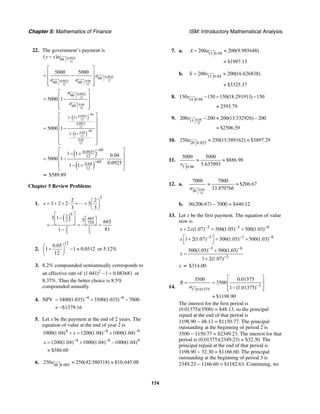 Chapter 5: Mathematics of Finance ISM: Introductory Mathematical Analysis
174
22. The government’s payment is
0.0925
12
60
( )y x a−
0.0925
120.0925 0.04
12 12
60
60 60
5000 5000
a
a a
⎡ ⎤
⎢ ⎥= −
⎢ ⎥
⎢ ⎥⎣ ⎦
0.0925
12
0.04
12
60
60
5000 1
a
a
⎡ ⎤
⎢ ⎥= −
⎢ ⎥
⎢ ⎥⎣ ⎦
( )
( )
60
0.0925
12
0.0925
12
60
0.04
12
0.04
12
1 1
1 1
5000 1
−
−
− +
− +
⎡ ⎤
⎢ ⎥
⎢ ⎥= −⎢ ⎥
⎢ ⎥
⎢ ⎥⎣ ⎦
( )
( )
60
0.0925
12
60
0.04
12
1 1 0.04
5000 1
0.09251 1
−
−
⎡ ⎤
− +⎢ ⎥
= − ⋅⎢ ⎥
− +⎢ ⎥
⎣ ⎦
≈ $589.89
Chapter 5 Review Problems
1.
( )
5
6
2
6653
729
2 1
3 3
2 2
3 2 2 3
3 3
3 1 3 665
811
s
⎛ ⎞
= + + ⋅ + + ⎜ ⎟
⎝ ⎠
⎡ ⎤
− ⎡ ⎤⎢ ⎥
⎣ ⎦ ⎣ ⎦= = =
−
2.
12
0.05
1 1 0.0512
12
⎛ ⎞
+ − ≈⎜ ⎟
⎝ ⎠
or 5.12%
3. 8.2% compounded semiannually corresponds to
an effective rate of 2
(1.041) 1 0.083681− = or
8.37%. Thus the better choice is 8.5%
compounded annually.
4. NPV 4 8
3400(1.035) 3500(1.035) 7000− −
= + −
$1379.16≈ −
5. Let x be the payment at the end of 2 years. The
equation of value at the end of year 2 is
4 4 8
1000(1.04) 1200(1.04) 1000(1.04)x − −
+ = +
4 8 4
1200(1.04) 1000(1.04) 1000(1.04)x − −
= + −
$586.60≈
6. 48 0.005
250 250(42.580318) $10,645.08a ≈ ≈
7. a. 13 0.04
200 200(9.985648)A a= ≈
$1997.13≈
b. 13 0.04
200 200(16.626838)S s= ≈
$3325.37≈
8. 14 0.04
150 150 150(18.291911) 150
2593.79
s − = −
≈
9. 0.08
12
13
200 200 200(13.532926) 200
$2506.59
s − ≈ −
≈
10. 20 0.025
250 250(15.589162) $3897.29a ≈ ≈
11.
5 0.06
5000 5000
$886.98
5.637093s
≈ ≈
12. a.
0.04
12
36
7000 7000
$206.67
33.870766a
≈ ≈
b. 36(206.67) – 7000 = $440.12
13. Let x be the first payment. The equation of value
now is
3 3 8
2 (1.07) 500(1.05) 500(1.03)x x − − −
+ = +
3 3 8
1 2(1.07) 500(1.05) 500(1.03)x − − −⎡ ⎤+ = +
⎣ ⎦
3 8
3
500(1.05) 500(1.03)
1 2(1.07)
x
− −
−
+
=
+
x ≈ $314.00
14. 3
3 0.01375
3500 0.01375
3500
1 (1.01375)
$1198.90
R
a −
⎡ ⎤
= = ⎢ ⎥
−⎢ ⎥⎣ ⎦
≈
The interest for the first period is
(0.01375)(3500) = $48.13, so the principal
repaid at the end of that period is
1198.90 − 48.13 = $1150.77. The principal
outstanding at the beginning of period 2 is
3500 − 1150.77 = $2349.23. The interest for that
period is (0.01375)(2349.23) = $32.30. The
principal repaid at the end of that period is
1198.90 − 32.30 = $1166.60. The principal
outstanding at the beginning of period 3 is
2349.23 − 1166.60 = $1182.63. Continuing, we
 