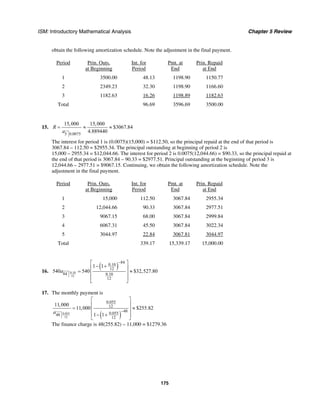 ISM: Introductory Mathematical Analysis Chapter 5 Review
175
obtain the following amortization schedule. Note the adjustment in the final payment.
Period Prin. Outs.
at Beginning
Int. for
Period
Pmt. at
End
Prin. Repaid
at End
1 3500.00 48.13 1198.90 1150.77
2 2349.23 32.30 1198.90 1166.60
3 1182.63 16.26 1198.89 1182.63
Total 96.69 3596.69 3500.00
15.
5 0.0075
15,000 15,000
$3067.84
4.889440
R
a
= ≈ ≈
The interest for period 1 is (0.0075)(15,000) = $112.50, so the principal repaid at the end of that period is
3067.84 – 112.50 = $2955.34. The principal outstanding at beginning of period 2 is
15,000 – 2955.34 = $12,044.66. The interest for period 2 is 0.0075(12,044.66) = $90.33, so the principal repaid at
the end of that period is 3067.84 – 90.33 = $2977.51. Principal outstanding at the beginning of period 3 is
12,044.66 – 2977.51 = $9067.15. Continuing, we obtain the following amortization schedule. Note the
adjustment in the final payment.
Period Prin. Outs.
at Beginning
Int. for
Period
Pmt. at
End
Prin. Repaid
at End
1 15,000 112.50 3067.84 2955.34
2 12,044.66 90.33 3067.84 2977.51
3 9067.15 68.00 3067.84 2999.84
4 6067.31 45.50 3067.84 3022.34
5 3044.97 22.84 3067.81 3044.97
Total 339.17 15,339.17 15,000.00
16.
( )
0.10
12
84
0.10
12
84 0.10
12
1 1
540 540 $32,527.80a
−⎡ ⎤
− +⎢ ⎥
= ≈⎢ ⎥
⎢ ⎥
⎣ ⎦
17. The monthly payment is
( )0.055
12
0.055
12
48
0.05548
12
11,000
11,000 $255.82
1 1a −
⎡ ⎤
⎢ ⎥
= ≈⎢ ⎥
− +⎢ ⎥
⎣ ⎦
The finance charge is 48(255.82) – 11,000 = $1279.36
 