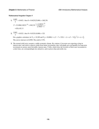 Chapter 5: Mathematics of Finance ISM: Introductory Mathematical Analysis
176
Mathematical Snapshot Chapter 5
1.
0.085
0.0425,
2
= thus R = 0.0425(25,000) = 1062.50.
25
25 1 (1.0825)
25,000(1.0825) 1062.50
1.0825 1
$26,102.13
P
−
− −
= + ⋅
−
≈
2.
0.065
0.0325
2
= , thus R = 0.0325(10,000) = 325.
On a graphics calculator, let Y1 = 10,389 and Y2 = 10,000(1 + x)^ – 7 + 325(1 – (1 + x)^ – 7)/ ( )(1 ) 1x+ − .
The curves intersect at 0.0590. The yield is 5.9%.
3. The normal yield curve assumes a stable economic climate. By contrast, if investors are expecting a drop in
interest rates, and with it a drop in yields from future investments, they will gladly give up liquidity for long-term
investment at current, more favorable, interest rates. T-bills, which force the investor to find a new investment in
a short time, are correspondingly less attractive, and so prices drop and yields rise.
 