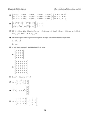 Chapter 6: Matrix Algebra ISM: Introductory Mathematical Analysis
178
11. 2 1 3 1 2 1 3 2 2 1 3 3 2 1 3 4 2 1 3 5 1 4 7 10 13
2 2 3 1 2 2 3 2 2 2 3 3 2 2 3 4 2 2 3 5 1 2 5 8 11
2 3 3 1 2 3 3 2 2 3 3 3 2 3 3 4 2 3 3 5 3 0 3 6 9
− ⋅ + ⋅ − ⋅ + ⋅ − ⋅ + ⋅ − ⋅ + ⋅ − ⋅ + ⋅⎡ ⎤ ⎡ ⎤
⎢ ⎥ ⎢ ⎥− ⋅ + ⋅ − ⋅ + ⋅ − ⋅ + ⋅ − ⋅ + ⋅ − ⋅ + ⋅ = −
⎢ ⎥ ⎢ ⎥
− ⋅ + ⋅ − ⋅ + ⋅ − ⋅ + ⋅ − ⋅ + ⋅ − ⋅ + ⋅ −⎣ ⎦ ⎣ ⎦
12. ( ) ( )
( ) ( )
1 1 2 2 1 2 2 2
2 1 2 2 2 2 2 2
( 1) 1 1 ( 1) 1 2 2 5
5 8( 1) 2 1 ( 1) 2 2
+ +
+ +
⎡ ⎤− + − + −⎡ ⎤⎢ ⎥
= ⎢ ⎥⎢ ⎥ −⎣ ⎦− + − +⎢ ⎥⎣ ⎦
13. 12 · 10 = 120, so A has 120 entries. For 33,a i = 3 = j, so 33 1.a = Since 5 ≠ 2, 52 0.a = For 10, 10,a i = 10 = j,
so 10, 10 1.a = Since 12 ≠ 10, 12, 10 0.a =
14. The main diagonal is the diagonal extending from the upper left corner to the lower right corner.
a. 1, 0, –5, 2
b. x, y, z
15. A zero matrix is a matrix in which all entries are zeros.
a.
0 0 0 0
0 0 0 0
0 0 0 0
0 0 0 0
⎡ ⎤
⎢ ⎥
⎢ ⎥
⎢ ⎥
⎢ ⎥
⎢ ⎥⎣ ⎦
b.
0 0 0 0 0 0
0 0 0 0 0 0
0 0 0 0 0 0
0 0 0 0 0 0
0 0 0 0 0 0
0 0 0 0 0 0
⎡ ⎤
⎢ ⎥
⎢ ⎥
⎢ ⎥
⎢ ⎥
⎢ ⎥
⎢ ⎥
⎢ ⎥
⎢ ⎥⎣ ⎦
16. If A is 7 × 9, then T
A is 9 × 7.
17.
T
T 6 3 6 2
2 4 3 4
−⎡ ⎤ ⎡ ⎤
= =⎢ ⎥ ⎢ ⎥−⎣ ⎦ ⎣ ⎦
A
18. [ ]TT
2
4
2 4 6 8
6
8
⎡ ⎤
⎢ ⎥
⎢ ⎥= =
⎢ ⎥
⎢ ⎥
⎢ ⎥⎣ ⎦
A
19.
T
T
1 3 4
1 3 7 3
3 2 5
3 2 2 0
7 2 0
4 5 0 1
3 0 1
−⎡ ⎤
⎡ ⎤ ⎢ ⎥
⎢ ⎥ ⎢ ⎥= − =⎢ ⎥ ⎢ ⎥−
⎢ ⎥− ⎢ ⎥⎣ ⎦
⎢ ⎥⎣ ⎦
A
 