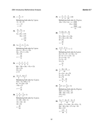 ISM: Introductory Mathematical Analysis Section 0.7
17
33.
4
5
3
r r= −
Multiplying both sides by 3 gives
3 4 15
15
15
r r
r
r
= −
− = −
=
34.
3 5
9
5 3
9 25 135
34 135
135
34
x x
x x
x
x
+ =
+ =
=
=
35.
1
3 5 5
5 5
x
x x+ − = +
Multiplying both sides by 5 gives
15x + x – 25 = 1 + 25x
16x – 25 = 1 + 25x
–9x = 26
26
9
x = −
36.
2 3 4 5
y y y y
y − + − =
60y – 30y + 20y – 15y = 12y
35y = 12y
23y = 0
y = 0
37.
2 3 6 7
4 3
y y− +
=
Multiplying both sides by 12 gives
3(2y – 3) = 4(6y + 7)
6y – 9 = 24y + 28
–18y = 37
37
18
y = −
38.
5 7
( 1)
4 3 2
t
t t+ = −
Multiplying both sides by 12 gives
3 20 42( 1)
23 42 42
42 19
42
19
t t t
t t
t
t
+ = −
= −
=
=
39. 120
2 6 24
w w w
w − + − =
Multiplying both sides by 24 gives
24 12 4 2880
15 2880
2880
192
15
w w w w
w
w
− + − =
=
= =
40.
7 2( 1) 6
3 5
x x+ +
=
35 + 10(x + 1) = 18x
35 + 10x + 10 = 18x
45 = 8x
45
8
x =
41.
2 2
2
3 6
x x
x
+ −
− = −
Multiplying both sides by 6 gives
2(x + 2) – (2 – x) = 6(x – 2)
2x + 4 – 2 + x = 6x – 12
3x + 2 = 6x – 12
2 = 3x – 12
14 = 3x
14
3
x =
42.
2( 4)
7
5 10
x x −
+ =
2x + 2(x – 4) = 70
2x + 2x – 8 = 70
4x = 78
78 39
4 2
x = =
43.
9 3
(3 ) ( 3)
5 4
x x− = −
Multiplying both sides by 20 gives
36(3 – x) = 15(x – 3)
108 – 36x = 15x – 45
153 = 51x
x = 3
44.
2 7 8 9 3 5
3 14 21
y y y− − −
+ =
14(2y – 7) + 3(8y – 9) = 2(3y – 5)
28y – 98 + 24y – 27 = 6y – 10
46y = 115
115 5
46 2
y = =
 