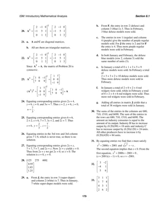 ISM: Introductory Mathematical Analysis Section 6.1
179
20.
T
T
2 1 0 2 1 0
1 5 1 1 5 1
0 1 3 0 1 3
− −⎡ ⎤ ⎡ ⎤
⎢ ⎥ ⎢ ⎥= − = −⎢ ⎥ ⎢ ⎥
⎢ ⎥ ⎢ ⎥⎣ ⎦ ⎣ ⎦
A
21. a. A and C are diagonal matrices.
b. All are them are triangular matrices.
22.
T
T
2 1 0 2 1 0
1 5 1 1 5 1
0 1 3 0 1 3
− −⎡ ⎤ ⎡ ⎤
⎢ ⎥ ⎢ ⎥= − = −
⎢ ⎥ ⎢ ⎥
⎣ ⎦ ⎣ ⎦
A
Since T
,=A A the matrix of Problem 20 is
symmetric.
23.
T
T
1 7
1 0 1
0 0
7 0 9
1 9
⎡ ⎤
−⎡ ⎤ ⎢ ⎥= =⎢ ⎥ ⎢ ⎥⎣ ⎦ −⎣ ⎦
A
T
T T
1 7
1 0 1
( ) 0 0
7 0 9
1 9
⎡ ⎤
−⎡ ⎤⎢ ⎥= = =⎢ ⎥⎢ ⎥ ⎣ ⎦−⎣ ⎦
A A
24. Equating corresponding entries gives 2x = 4,
y = 6, z = 0, and 3w = 7. Thus x = 2, y = 6, z = 0,
7
3
w = .
25. Equating corresponding entries gives 6 = 6,
2 = 2, x = 6, 7 = 7, 3y = 2, and 2z = 7. Thus
x = 6,
2
3
y = ,
7
2
z = .
26. Equating entries in the 3rd row and 3rd column
gives 7 = 8, which is never true, so there is no
solution.
27. Equating corresponding entries gives 2x = y,
7 = 7, 7 = 7, and 2y = y. Now 2y = y yields y = 0.
Thus from 2x = y we get 2x = 0, so x = 0. The
solution is x = 0, y = 0.
28. [125 275 400]
0.95
1.03
1.25
⎡ ⎤
⎢ ⎥
⎢ ⎥
⎣ ⎦
29. a. From J, the entry in row 3 (super-duper)
and column 2 (white) is 7. Thus in January,
7 white super-duper models were sold.
b. From F, the entry in row 2 (deluxe) and
column 3 (blue) is 3. Thus in February,
3 blue deluxe models were sold.
c. The entries in row 1 (regular) and column
4 (purple) give the number of purple regular
models sold. For J the entry is 2 and for F
the entry is 4. Thus more purple regular
models were sold in February.
d. In both January and February, the deluxe
blue models (row 2, column 3) sold the
same number of units (3).
e. In January a total of 0 + 1 + 3 + 5 = 9
deluxe models were sold. In February a total
of
2 + 3 + 3 + 2 = 10 deluxe models were sold.
Thus more deluxe models were sold in
February.
f. In January a total of 2 + 0 + 2 = 4 red
widgets were sold, while in February a total
of 0 + 2 + 4 = 6 red widgets were sold. Thus
more red widgets were sold in February.
g. Adding all entries in matrix J yields that a
total of 38 widgets were sold in January.
30. The sums of the entries in the columns are 680,
710, 1510, and 6690. The sum of the entries in
the rows are 680, 710, 1510, and 6690. The
amount an industry consumes is equal to the
amount of its output. Industry B has to increase
output by (0.20)(90) = 18 units and industry C
has to increase output by (0.20)(120) = 24 units.
All other producers have to increase it by
(0.20)(420) = 84 units.
31. By equating entries we find that x must satisfy
2
2000 2001x x+ = and 2
x x= − .
The second equation implies that x < 0. From the
first equation, 2
2000 2001 0x x+ − = ,
(x + 2001)(x – 1) = 0, so x = –2001.
32.
3 2
4 1
5 6
−⎡ ⎤
⎢ ⎥−⎢ ⎥
⎢ ⎥⎣ ⎦
33.
3 1 1
1 7 4
4 3 1
2 6 2
⎡ ⎤
⎢ ⎥
⎢ ⎥
⎢ ⎥
⎢ ⎥
⎢ ⎥⎣ ⎦
 