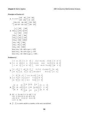 Chapter 6: Matrix Algebra ISM: Introductory Mathematical Analysis
180
Principles in Practice 6.2
1.
120 80 110 140
T J F
105 130 85 125
⎡ ⎤ ⎡ ⎤
= + = +⎢ ⎥ ⎢ ⎥
⎣ ⎦ ⎣ ⎦
120 110 80 140 230 220
105 85 130 125 190 255
+ +⎡ ⎤ ⎡ ⎤
= =⎢ ⎥ ⎢ ⎥+ +⎣ ⎦ ⎣ ⎦
2.
1
2
3
40 248
0.8 30 2 319
60 532
x
x
x
⎡ ⎤ ⎡ ⎤ ⎡ ⎤
⎢ ⎥ ⎢ ⎥ ⎢ ⎥− =⎢ ⎥ ⎢ ⎥ ⎢ ⎥
⎢ ⎥ ⎢ ⎥ ⎢ ⎥⎣ ⎦ ⎣ ⎦ ⎣ ⎦
1
2
3
0.8 40 496
0.8 30 638
0.8 60 1064
x
x
x
⎡ ⎤ ⎡ ⎤ ⎡ ⎤
⎢ ⎥ ⎢ ⎥ ⎢ ⎥− =⎢ ⎥ ⎢ ⎥ ⎢ ⎥
⎢ ⎥ ⎢ ⎥ ⎢ ⎥⎣ ⎦ ⎣ ⎦ ⎣ ⎦
1
2
3
0.8 40 496
0.8 30 638
0.8 60 1064
x
x
x
−⎡ ⎤ ⎡ ⎤
⎢ ⎥ ⎢ ⎥− =⎢ ⎥ ⎢ ⎥
⎢ ⎥ ⎢ ⎥−⎣ ⎦ ⎣ ⎦
Solve 10.8 40 496x − = to get 1 670x = .
Solve 20.8 30 638x − = to get 2 835x = .
Solve 30.8 60 1064x − = to get 3 1405x = .
Problems 6.2
1.
2 0 3 2 3 4 2 2 0 ( 3) 3 4
1 4 0 1 6 5 1 ( 1) 4 6 0 5
1 6 5 9 11 2 1 9 6 11 5 ( 2)
− − + + − − +⎡ ⎤ ⎡ ⎤ ⎡ ⎤
⎢ ⎥ ⎢ ⎥ ⎢ ⎥− + − = − + − + +⎢ ⎥ ⎢ ⎥ ⎢ ⎥
⎢ ⎥ ⎢ ⎥ ⎢ ⎥− − + − + + −⎣ ⎦ ⎣ ⎦ ⎣ ⎦
4 3 1
2 10 5
10 5 3
−⎡ ⎤
⎢ ⎥= −⎢ ⎥
⎢ ⎥⎣ ⎦
2.
2 7 7 4 2 7 2 7 2 7 ( 4) 7
6 4 2 1 7 2 6 ( 2) 7 4 1 2
− − + + − + − +⎡ ⎤ ⎡ ⎤ ⎡ ⎤ ⎡ ⎤
+ + =⎢ ⎥ ⎢ ⎥ ⎢ ⎥ ⎢ ⎥− − − + − + + +⎣ ⎦ ⎣ ⎦ ⎣ ⎦ ⎣ ⎦
11 4
1 7
−⎡ ⎤
= ⎢ ⎥−⎣ ⎦
3.
1 4 6 1 1 6 4 ( 1) 5 5
2 7 7 2 2 7 7 2 9 5
6 9 1 0 6 1 9 0 5 9
− − − − −⎡ ⎤ ⎡ ⎤ ⎡ ⎤ ⎡ ⎤
⎢ ⎥ ⎢ ⎥ ⎢ ⎥ ⎢ ⎥− − = − − − = −⎢ ⎥ ⎢ ⎥ ⎢ ⎥ ⎢ ⎥
⎢ ⎥ ⎢ ⎥ ⎢ ⎥ ⎢ ⎥− −⎣ ⎦ ⎣ ⎦ ⎣ ⎦ ⎣ ⎦
4.
1 1 1
2 2 2
1 1 1
2 2 2
1 1 1
2 2 2
4 ( 2) 64 2 6 2 1 3
1
2 10 12 2 10 ( 12) 1 5 6
2
0 0 8 0 0 40 0 8
⎡ ⎤⋅ − ⋅− −⎡ ⎤ ⎡ ⎤⎢ ⎥
⎢ ⎥ ⎢ ⎥⎢ ⎥− = ⋅ ⋅ − = −⎢ ⎥ ⎢ ⎥⎢ ⎥
⎢ ⎥ ⎢ ⎥⎢ ⎥⎣ ⎦ ⎣ ⎦⋅ ⋅ ⋅⎣ ⎦
5. 2[2 −1 3] + 4[−2 0 1] − 0[2 3 1]
= [4 −2 6] + [−8 0 4] − [0 0 0]
= [4 − 8 − 0 −2 + 0 − 0 6 + 4 − 0]
= [−4 −2 10]
6. [ ]7 7 is a matrix and 66 is a number, so the sum is not defined.
 