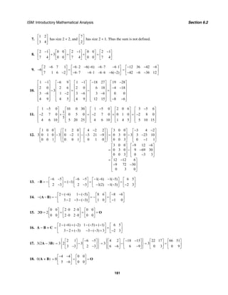 ISM: Introductory Mathematical Analysis Section 6.2
181
7.
1 2
3 4
⎡ ⎤
⎢ ⎥
⎣ ⎦
has size 2 × 2, and
7
2
⎡ ⎤
⎢ ⎥
⎣ ⎦
has size 2 × 1. Thus the sum is not defined.
8.
2 1 0 0 2 1 0 0 2 1
3
7 4 0 0 7 4 0 0 7 4
− − −⎡ ⎤ ⎡ ⎤ ⎡ ⎤ ⎡ ⎤ ⎡ ⎤
+ = + =⎢ ⎥ ⎢ ⎥ ⎢ ⎥ ⎢ ⎥ ⎢ ⎥
⎣ ⎦ ⎣ ⎦ ⎣ ⎦ ⎣ ⎦ ⎣ ⎦
9.
2 6 7 1 6 2 6( 6) 6 7 6 1
6
7 1 6 2 6 7 6 1 –6 6 6( 2)
− − ⋅ − − − ⋅ − ⋅⎡ ⎤ ⎡ ⎤
− =⎢ ⎥ ⎢ ⎥− − ⋅ − ⋅ ⋅ − −⎣ ⎦ ⎣ ⎦
12 36 42 6
42 6 36 12
− − −⎡ ⎤
= ⎢ ⎥− − −⎣ ⎦
10.
1 1 6 9 1 1 18 27 19 28
2 0 2 6 2 0 6 18 4 18
3
3 6 1 2 3 6 3 6 0 0
4 9 4 5 4 9 12 15 8 6
− − − − −⎡ ⎤ ⎡ ⎤ ⎡ ⎤ ⎡ ⎤ ⎡ ⎤
⎢ ⎥ ⎢ ⎥ ⎢ ⎥ ⎢ ⎥ ⎢ ⎥− −⎢ ⎥ ⎢ ⎥ ⎢ ⎥ ⎢ ⎥ ⎢ ⎥− = − =
⎢ ⎥ ⎢ ⎥ ⎢ ⎥ ⎢ ⎥ ⎢ ⎥− − − −
⎢ ⎥ ⎢ ⎥ ⎢ ⎥ ⎢ ⎥ ⎢ ⎥
− −⎢ ⎥ ⎢ ⎥ ⎢ ⎥ ⎢ ⎥ ⎢ ⎥⎣ ⎦ ⎣ ⎦ ⎣ ⎦ ⎣ ⎦ ⎣ ⎦
11.
1 5 0 10 0 30 1 5 0 2 0 6 3 5 6
1
2 7 0 0 5 0 2 7 0 0 1 0 2 8 0
5
4 6 10 5 20 25 4 6 10 1 4 5 5 10 15
− − −⎡ ⎤ ⎡ ⎤ ⎡ ⎤ ⎡ ⎤ ⎡ ⎤
⎢ ⎥ ⎢ ⎥ ⎢ ⎥ ⎢ ⎥ ⎢ ⎥− + = − + = −⎢ ⎥ ⎢ ⎥ ⎢ ⎥ ⎢ ⎥ ⎢ ⎥
⎢ ⎥ ⎢ ⎥ ⎢ ⎥ ⎢ ⎥ ⎢ ⎥⎣ ⎦ ⎣ ⎦ ⎣ ⎦ ⎣ ⎦ ⎣ ⎦
12.
1 0 0 1 2 0 4 2 2 3 0 0 3 4 2
3 0 1 0 3 0 2 1 3 21 9 0 3 0 3 3 23 10
0 0 1 0 0 1 0 1 0 0 0 3 0 1 1
3 0 0 9 12 6
0 3 0 9 69 30
0 0 3 0 3 3
12 12 6
9 72 30
0 3 0
⎛ − ⎞ − −⎡ ⎤ ⎡ ⎤ ⎡ ⎤ ⎡ ⎤ ⎡ ⎤
⎜ ⎟⎢ ⎥ ⎢ ⎥ ⎢ ⎥ ⎢ ⎥ ⎢ ⎥− − − − − = − −
⎜ ⎟⎢ ⎥ ⎢ ⎥ ⎢ ⎥ ⎢ ⎥ ⎢ ⎥⎜ ⎟ −⎣ ⎦ ⎣ ⎦ ⎣ ⎦ ⎣ ⎦ ⎣ ⎦⎝ ⎠
− −⎡ ⎤ ⎡ ⎤
⎢ ⎥ ⎢ ⎥= − −
⎢ ⎥ ⎢ ⎥
−⎣ ⎦ ⎣ ⎦
= −⎡ ⎤
⎢ ⎥− −
⎢ ⎥
⎣ ⎦
13.
6 5 6 5 1( 6) 1( 5) 6 5
( 1)
2 3 2 3 1(2) 1( 3) 2 3
− − − − − − − −⎡ ⎤ ⎡ ⎤ ⎡ ⎤ ⎡ ⎤
− = − = − = =⎢ ⎥ ⎢ ⎥ ⎢ ⎥ ⎢ ⎥− − − − − −⎣ ⎦ ⎣ ⎦ ⎣ ⎦ ⎣ ⎦
B
14.
2 ( 6) 1 ( 5) 8 6 8 6
( )
3 2 3 ( 3) 1 0 1 0
− − − − − −⎡ ⎤ ⎡ ⎤ ⎡ ⎤
− − = − = − =⎢ ⎥ ⎢ ⎥ ⎢ ⎥− − − − −⎣ ⎦ ⎣ ⎦ ⎣ ⎦
A B
15.
0 0 2 0 2 0 0 0
2 2
0 0 2 0 2 0 0 0
⋅ ⋅⎡ ⎤ ⎡ ⎤ ⎡ ⎤
= = = =⎢ ⎥ ⎢ ⎥ ⎢ ⎥⋅ ⋅⎣ ⎦ ⎣ ⎦ ⎣ ⎦
O O
16. A − B + C
2 ( 6) ( 2) 1 ( 5) ( 1) 6 5
3 2 ( 3) 3 ( 3) 3 2 3
− − + − − − + −⎡ ⎤ ⎡ ⎤
= =⎢ ⎥ ⎢ ⎥− + − − − − + −⎣ ⎦ ⎣ ⎦
17. 3(2A – 3B)
2 1 6 5
3 2 3
3 3 2 3
⎧ ⎫− −⎡ ⎤ ⎡ ⎤⎪ ⎪
= −⎨ ⎬⎢ ⎥ ⎢ ⎥− −⎪ ⎪⎣ ⎦ ⎣ ⎦⎩ ⎭
4 2 18 15 22 17 66 51
3 3
6 6 6 9 0 3 0 9
⎧ ⎫− −⎡ ⎤ ⎡ ⎤ ⎡ ⎤ ⎡ ⎤⎪ ⎪
= − = =⎨ ⎬⎢ ⎥ ⎢ ⎥ ⎢ ⎥ ⎢ ⎥− −⎪ ⎪⎣ ⎦ ⎣ ⎦ ⎣ ⎦ ⎣ ⎦⎩ ⎭
18. 0(A + B)
4 4 0 0
0
5 6 0 0
− −⎡ ⎤ ⎡ ⎤
= = =⎢ ⎥ ⎢ ⎥−⎣ ⎦ ⎣ ⎦
O
 