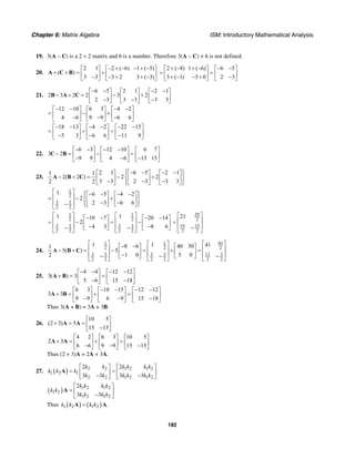 Chapter 6: Matrix Algebra ISM: Introductory Mathematical Analysis
182
19. 3(A – C) is a 2 × 2 matrix and 6 is a number. Therefore 3(A – C) + 6 is not defined.
20.
2 1 –2 ( 6) 1 ( 5)
( )
3 3 3 2 3 ( 3)
+ − − + −⎡ ⎤ ⎡ ⎤
+ + = +⎢ ⎥ ⎢ ⎥− − + + −⎣ ⎦ ⎣ ⎦
A C B
2 ( 8) 1 ( 6) 6 5
3 ( 1) 3 0 2 3
+ − + − − −⎡ ⎤ ⎡ ⎤
= =⎢ ⎥ ⎢ ⎥+ − − + −⎣ ⎦ ⎣ ⎦
21.
6 5 2 1 2 1
2 3 2 2 3 2
2 3 3 3 3 3
− − − −⎡ ⎤ ⎡ ⎤ ⎡ ⎤
− + = − +⎢ ⎥ ⎢ ⎥ ⎢ ⎥− − −⎣ ⎦ ⎣ ⎦ ⎣ ⎦
B A C
12 10 6 3 4 2
4 6 9 9 6 6
− − − −⎡ ⎤ ⎡ ⎤ ⎡ ⎤
= − +⎢ ⎥ ⎢ ⎥ ⎢ ⎥− − −⎣ ⎦ ⎣ ⎦ ⎣ ⎦
18 13 4 2 22 15
5 3 6 6 11 9
− − − − − −⎡ ⎤ ⎡ ⎤ ⎡ ⎤
= + =⎢ ⎥ ⎢ ⎥ ⎢ ⎥− − −⎣ ⎦ ⎣ ⎦ ⎣ ⎦
22.
6 3 12 10 6 7
3 2
9 9 4 6 13 15
− − − −⎡ ⎤ ⎡ ⎤ ⎡ ⎤
− = − =⎢ ⎥ ⎢ ⎥ ⎢ ⎥− − −⎣ ⎦ ⎣ ⎦ ⎣ ⎦
C B
23.
2 1 6 5 2 11 1
2( 2 ) 2 2
3 3 2 3 3 32 2
⎧ ⎫− − − −⎡ ⎤ ⎡ ⎤ ⎡ ⎤⎪ ⎪
− + = − +⎨ ⎬⎢ ⎥ ⎢ ⎥ ⎢ ⎥− − −⎪ ⎪⎣ ⎦ ⎣ ⎦ ⎣ ⎦⎩ ⎭
A B C
1
2
3 3
2 2
1 6 5 4 2
2
2 3 6 6
⎡ ⎤ ⎧ ⎫− − − −⎡ ⎤ ⎡ ⎤⎪ ⎪⎢ ⎥= − +⎨ ⎬⎢ ⎥ ⎢ ⎥⎢ ⎥ − −⎪ ⎪− ⎣ ⎦ ⎣ ⎦⎩ ⎭⎣ ⎦
1 1
2 2
3 3 3 3
2 2 2 2
1 110 7 20 14
2
4 3 8 6
⎡ ⎤ ⎡ ⎤− − − −⎡ ⎤ ⎡ ⎤⎢ ⎥ ⎢ ⎥= − = −⎢ ⎥ ⎢ ⎥⎢ ⎥ − ⎢ ⎥ −− −⎣ ⎦ ⎣ ⎦⎣ ⎦ ⎣ ⎦
29
2
19 15
2 2
21⎡ ⎤
⎢ ⎥=
⎢ ⎥−⎣ ⎦
24.
611 1
2 2 2
3 3 3 3 13 3
2 2 2 2 2 2
1 1 418 6 40 301
5( ) 5
1 0 5 02
⎡ ⎤⎡ ⎤ ⎡ ⎤− −⎡ ⎤ ⎡ ⎤ ⎢ ⎥⎢ ⎥ ⎢ ⎥− + = − = + =⎢ ⎥ ⎢ ⎥ ⎢ ⎥⎢ ⎥ − ⎢ ⎥− − −⎣ ⎦ ⎣ ⎦⎣ ⎦ ⎣ ⎦ ⎣ ⎦
A B C
25.
4 4 12 12
3( ) 3
5 6 15 18
− − − −⎡ ⎤ ⎡ ⎤
+ = =⎢ ⎥ ⎢ ⎥− −⎣ ⎦ ⎣ ⎦
A B
6 3 18 15 12 12
3 3
9 9 6 9 15 18
− − − −⎡ ⎤ ⎡ ⎤ ⎡ ⎤
+ = + =⎢ ⎥ ⎢ ⎥ ⎢ ⎥− − −⎣ ⎦ ⎣ ⎦ ⎣ ⎦
A B
Thus 3(A + B) = 3A + 3B.
26.
10 5
(2 3) 5
15 15
⎡ ⎤
+ = = ⎢ ⎥−⎣ ⎦
A A
4 2 6 3 10 5
2 3
6 6 9 9 15 15
⎡ ⎤ ⎡ ⎤ ⎡ ⎤
+ = + =⎢ ⎥ ⎢ ⎥ ⎢ ⎥− − −⎣ ⎦ ⎣ ⎦ ⎣ ⎦
A A
Thus (2 + 3)A = 2A + 3A.
27. ( ) 2 2 1 2 1 2
1 2 1
2 2 1 2 1 2
2 2
3 3 3 3
k k k k k k
k k k
k k k k k k
⎡ ⎤ ⎡ ⎤
= =⎢ ⎥ ⎢ ⎥− −⎣ ⎦ ⎣ ⎦
A
( ) 1 2 1 2
1 2
1 2 1 2
2
3 3
k k k k
k k
k k k k
⎡ ⎤
= ⎢ ⎥−⎣ ⎦
A
Thus ( ) ( )1 2 1 2 .k k k k=A A
 