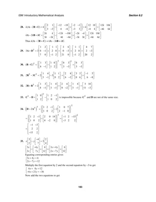 ISM: Introductory Mathematical Analysis Section 6.2
183
28.
2 1 12 10 2 1 12 10 12 10
( 2 )
3 3 4 6 3 3 4 6 4 6
k k
k k k
k k
⎛ ⎞− − − −⎡ ⎤ ⎡ ⎤ ⎡ ⎤ ⎡ ⎤ ⎡ ⎤
− + = − + = =⎜ ⎟⎢ ⎥ ⎢ ⎥ ⎢ ⎥ ⎢ ⎥ ⎢ ⎥⎜ ⎟− − − − −⎣ ⎦ ⎣ ⎦ ⎣ ⎦ ⎣ ⎦ ⎣ ⎦⎝ ⎠
A B C
2 12 10 2 12 10
2
3 3 4 6 3 3 4 6
k k k k k k k k
k k k
k k k k k k k k
− − − −⎡ ⎤ ⎡ ⎤ ⎡ ⎤ ⎡ ⎤
− + = − + =⎢ ⎥ ⎢ ⎥ ⎢ ⎥ ⎢ ⎥− − − −⎣ ⎦ ⎣ ⎦ ⎣ ⎦ ⎣ ⎦
A B C
Thus k(A − 2B + C) = kA − 2kB + kC.
29. T
1 2 1 1 3 6 1 1 4 7
3 3 0 1 2 0 0 3 2 0 2 3
7 0 1 2 21 0 1 2 20 2
⎡ ⎤ ⎡ ⎤ ⎡ ⎤ ⎡ ⎤ ⎡ ⎤
⎢ ⎥ ⎢ ⎥ ⎢ ⎥ ⎢ ⎥ ⎢ ⎥+ = − + = − + = −⎢ ⎥ ⎢ ⎥ ⎢ ⎥ ⎢ ⎥ ⎢ ⎥
⎢ ⎥ ⎢ ⎥ ⎢ ⎥ ⎢ ⎥ ⎢ ⎥− −⎣ ⎦ ⎣ ⎦ ⎣ ⎦ ⎣ ⎦ ⎣ ⎦
A D
30.
T T
T 1 3 1 0 0 3 0 3
( )
4 1 1 2 3 3 3 3
⎧ ⎫⎡ ⎤ ⎡ ⎤ ⎡ ⎤ ⎡ ⎤⎪ ⎪
− = − = =⎨ ⎬⎢ ⎥ ⎢ ⎥ ⎢ ⎥ ⎢ ⎥− − −⎪ ⎪⎣ ⎦ ⎣ ⎦ ⎣ ⎦ ⎣ ⎦⎩ ⎭
B C
31. T T 1 4 1 1
2 3 2 3
3 1 0 2
⎡ ⎤ ⎡ ⎤
− = −⎢ ⎥ ⎢ ⎥−⎣ ⎦ ⎣ ⎦
B C
2 8 3 3 1 5
6 2 0 6 6 8
−⎡ ⎤ ⎡ ⎤ ⎡ ⎤
= − =⎢ ⎥ ⎢ ⎥ ⎢ ⎥− −⎣ ⎦ ⎣ ⎦ ⎣ ⎦
32. T 1 3 1 4 2 6 1 4
2 2
4 1 3 1 8 2 3 1
⎡ ⎤ ⎡ ⎤ ⎡ ⎤ ⎡ ⎤
+ = + = +⎢ ⎥ ⎢ ⎥ ⎢ ⎥ ⎢ ⎥− − − −⎣ ⎦ ⎣ ⎦ ⎣ ⎦ ⎣ ⎦
B B
3 10
11 3
⎡ ⎤
= ⎢ ⎥−⎣ ⎦
33.
T
T 1 0 1 2 1
1 2 1 0 2
−⎡ ⎤ ⎡ ⎤
− = −⎢ ⎥ ⎢ ⎥
⎣ ⎦ ⎣ ⎦
C D is impossible because T
C and D are not of the same size.
34. ( )
T
T
T 1 2 1 1 0 7
2 2
1 0 2 2 1 0
⎧ ⎫−⎡ ⎤ ⎡ ⎤⎪ ⎪
− = −⎨ ⎬⎢ ⎥ ⎢ ⎥−⎪ ⎪⎣ ⎦ ⎣ ⎦⎩ ⎭
D A
T T
1 2 1 2 0 14 1 2 15
1 0 2 4 2 0 3 2 2
⎧ ⎫− − −⎡ ⎤ ⎡ ⎤ ⎡ ⎤⎪ ⎪
= − =⎨ ⎬⎢ ⎥ ⎢ ⎥ ⎢ ⎥− −⎪ ⎪⎣ ⎦ ⎣ ⎦ ⎣ ⎦⎩ ⎭
1 3
2 2
15 2
− −⎡ ⎤
⎢ ⎥= ⎢ ⎥
⎢ ⎥−⎣ ⎦
35.
3 4 2
3
2 7 4
x y
−⎡ ⎤ ⎡ ⎤ ⎡ ⎤
− =⎢ ⎥ ⎢ ⎥ ⎢ ⎥
⎣ ⎦ ⎣ ⎦ ⎣ ⎦
3 4 6 3 4 6
2 7 12 2 7 12
x y x y
x y x y
− +⎡ ⎤ ⎡ ⎤ ⎡ ⎤ ⎡ ⎤ ⎡ ⎤
− = = =⎢ ⎥ ⎢ ⎥ ⎢ ⎥ ⎢ ⎥ ⎢ ⎥−⎣ ⎦ ⎣ ⎦ ⎣ ⎦ ⎣ ⎦ ⎣ ⎦
Equating corresponding entries gives
3 4 6
2 7 12
x y
x y
+ =⎧
⎨ − =⎩
Multiply the first equation by 2 and the second equation by −3 to get
6 8 12
6 21 36
x y
x y
+ =⎧
⎨− + = −⎩
Now add the two equations to get
 