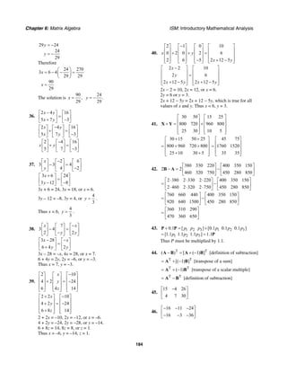 Chapter 6: Matrix Algebra ISM: Introductory Mathematical Analysis
184
29 24
24
29
y
y
= −
= −
Therefore
24 270
3 6 4
29 29
90
29
x
x
⎛ ⎞
= − − =⎜ ⎟
⎝ ⎠
=
The solution is
90
,
29
x =
24
.
29
y = −
36.
2 4 16
5 7 3
x y
x y
−⎡ ⎤ ⎡ ⎤
=⎢ ⎥ ⎢ ⎥+ −⎣ ⎦ ⎣ ⎦
2 4 16
5 7 3
x y
x y
−⎡ ⎤ ⎡ ⎤ ⎡ ⎤
+ =⎢ ⎥ ⎢ ⎥ ⎢ ⎥−⎣ ⎦ ⎣ ⎦ ⎣ ⎦
2 4 16
5 7 3
x y
−⎡ ⎤ ⎡ ⎤ ⎡ ⎤
+ =⎢ ⎥ ⎢ ⎥ ⎢ ⎥−⎣ ⎦ ⎣ ⎦ ⎣ ⎦
37.
2 6
3 3 4
4 2
x
y
−⎡ ⎤ ⎡ ⎤ ⎡ ⎤
− =⎢ ⎥ ⎢ ⎥ ⎢ ⎥−⎣ ⎦ ⎣ ⎦ ⎣ ⎦
3 6 24
3 12 8
x
y
+⎡ ⎤ ⎡ ⎤
=⎢ ⎥ ⎢ ⎥− −⎣ ⎦ ⎣ ⎦
3x + 6 = 24, 3x = 18, or x = 6.
3y – 12 = –8, 3y = 4, or
4
3
y = .
Thus x = 6,
4
3
y = .
38.
7
3 4
2 2
x x
y y
−⎡ ⎤ ⎡ ⎤ ⎡ ⎤
− =⎢ ⎥ ⎢ ⎥ ⎢ ⎥−⎣ ⎦ ⎣ ⎦ ⎣ ⎦
3 28
6 4 2
x x
y y
− −⎡ ⎤ ⎡ ⎤
=⎢ ⎥ ⎢ ⎥+⎣ ⎦ ⎣ ⎦
3x – 28 = –x, 4x = 28, or x = 7.
6 + 4y = 2y, 2y = –6, or y = –3.
Thus x = 7, y = –3.
39.
2 10
4 2 24
6 4 14
x
y
z
−⎡ ⎤ ⎡ ⎤ ⎡ ⎤
⎢ ⎥ ⎢ ⎥ ⎢ ⎥+ = −⎢ ⎥ ⎢ ⎥ ⎢ ⎥
⎢ ⎥ ⎢ ⎥ ⎢ ⎥⎣ ⎦ ⎣ ⎦ ⎣ ⎦
2 2 10
4 2 24
6 8 14
x
y
z
+ −⎡ ⎤ ⎡ ⎤
⎢ ⎥ ⎢ ⎥+ = −⎢ ⎥ ⎢ ⎥
⎢ ⎥ ⎢ ⎥+⎣ ⎦ ⎣ ⎦
2 + 2x = –10, 2x = –12, or x = –6.
4 + 2y = –24, 2y = –28, or y = –14.
6 + 8z = 14, 8z = 8, or z = 1.
Thus x = –6, y = –14, z = 1.
40.
2 1 0 10
0 2 0 2 6
2 6 5 2 12 5
x y
x y
−⎡ ⎤ ⎡ ⎤ ⎡ ⎤ ⎡ ⎤
⎢ ⎥ ⎢ ⎥ ⎢ ⎥ ⎢ ⎥+ + =⎢ ⎥ ⎢ ⎥ ⎢ ⎥ ⎢ ⎥
⎢ ⎥ ⎢ ⎥ ⎢ ⎥ ⎢ ⎥− + −⎣ ⎦ ⎣ ⎦ ⎣ ⎦ ⎣ ⎦
2 2 10
2 6
2 12 5 2 12 5
x
y
x y x y
−⎡ ⎤ ⎡ ⎤
⎢ ⎥ ⎢ ⎥=⎢ ⎥ ⎢ ⎥
⎢ ⎥ ⎢ ⎥+ − + −⎣ ⎦ ⎣ ⎦
2x − 2 = 10, 2x = 12, or x = 6.
2y = 6 or y = 3.
2x + 12 − 5y = 2x + 12 − 5y, which is true for all
values of x and y. Thus x = 6, y = 3.
41.
30 50 15 25
800 720 960 800
25 30 10 5
⎡ ⎤ ⎡ ⎤
⎢ ⎥ ⎢ ⎥+ = +⎢ ⎥ ⎢ ⎥
⎢ ⎥ ⎢ ⎥⎣ ⎦ ⎣ ⎦
X Y
30 15 50 25
800 960 720 800
25 10 30 5
+ +⎡ ⎤
⎢ ⎥= + +⎢ ⎥
⎢ ⎥+ +⎣ ⎦
45 75
1760 1520
35 35
⎡ ⎤
⎢ ⎥= ⎢ ⎥
⎢ ⎥⎣ ⎦
42.
380 330 220 400 350 150
2 2
460 320 750 450 280 850
⎡ ⎤ ⎡ ⎤
− = −⎢ ⎥ ⎢ ⎥
⎣ ⎦ ⎣ ⎦
B A
2 380 2 330 2 220 400 350 150
2 460 2 320 2 750 450 280 850
⋅ ⋅ ⋅⎡ ⎤ ⎡ ⎤
= −⎢ ⎥ ⎢ ⎥⋅ ⋅ ⋅⎣ ⎦ ⎣ ⎦
760 660 440 400 350 150
920 640 1500 450 280 850
⎡ ⎤ ⎡ ⎤
= −⎢ ⎥ ⎢ ⎥
⎣ ⎦ ⎣ ⎦
360 310 290
470 360 650
⎡ ⎤
= ⎢ ⎥
⎣ ⎦
43. 1 2 3 1 2 3
1 2 3
0.1 [ ] [0.1 0.1 0.1 ]
[1.1 1.1 1.1 ] 1.1
p p p p p p
p p p
+ = +
= =
P P
P
Thus P must be multiplied by 1.1.
44. T T
( ) [ ( 1) ]− = + −A B A B [definition of subtraction]
T T
[( 1) ]= + −A B [transpose of a sum]
T T
( 1)= + −A B [transpose of a scalar multiple]
T T
= −A B [definition of subtraction]
45.
15 4 26
4 7 30
−⎡ ⎤
⎢ ⎥
⎣ ⎦
46.
16 11 24
16 3 36
− − −⎡ ⎤
⎢ ⎥− − −⎣ ⎦
 