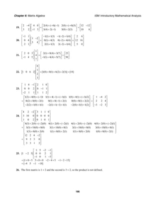 Chapter 6: Matrix Algebra ISM: Introductory Mathematical Analysis
186
19.
2 4 4 0 2(4) ( 4)( 1) 2(0) ( 4)(3)
3 2 1 3 3(4) 2( 1) 3(0) 2(3)
− + − − + −⎡ ⎤ ⎡ ⎤ ⎡ ⎤
=⎢ ⎥ ⎢ ⎥ ⎢ ⎥− + − +⎣ ⎦ ⎣ ⎦ ⎣ ⎦
12 12
10 6
−⎡ ⎤
= ⎢ ⎥
⎣ ⎦
20.
1 1 1(1) 1(3) 1( 2) 1(4) 2 6
1 2
0 4 0(1) 4(3) 0( 2) 4(4) 12 16
3 4
2 1 2(1) 1(3) 2( 2) 1(4) 5 0
− − + − − +⎡ ⎤ ⎡ ⎤ ⎡ ⎤
−⎡ ⎤⎢ ⎥ ⎢ ⎥ ⎢ ⎥= + − + =⎢ ⎥⎢ ⎥ ⎢ ⎥ ⎢ ⎥
⎣ ⎦⎢ ⎥ ⎢ ⎥ ⎢ ⎥+ − +⎣ ⎦ ⎣ ⎦ ⎣ ⎦
21.
1
2 0 3 2(1) 0(4) 3(7) 23
4
1 4 5 1(1) 4(4) 5(7) 50
7
⎡ ⎤
+ +⎡ ⎤ ⎡ ⎤ ⎡ ⎤⎢ ⎥ = =⎢ ⎥ ⎢ ⎥ ⎢ ⎥⎢ ⎥− − + +⎣ ⎦ ⎣ ⎦ ⎣ ⎦⎢ ⎥⎣ ⎦
22. [ ]
0
1
1 0 6 2 [1(0) 0(1) 6(2) 2(3)] [18]
2
3
⎡ ⎤
⎢ ⎥
⎢ ⎥ = + + + =
⎢ ⎥
⎢ ⎥
⎢ ⎥⎣ ⎦
23.
1 4 1 2 1 0
0 0 2 0 1 1
2 1 1 1 1 2
−⎡ ⎤ ⎡ ⎤
⎢ ⎥ ⎢ ⎥−⎢ ⎥ ⎢ ⎥
⎢ ⎥ ⎢ ⎥−⎣ ⎦ ⎣ ⎦
1(2) 4(0) ( 1)1 1(1) 4( 1) ( 1)(1) 1(0) 4(1) ( 1)(2)
0(2) 0(0) 2(1) 0(1) 0( 1) 2(1) 0(0) 0(1) 2(2)
2(2) 1(0) 1(1) 2(1) 1( 1) 1(1) 2(0) 1(1) 1(2)
+ + − + − + − + + −⎡ ⎤
⎢ ⎥= + + + − + + +⎢ ⎥
⎢ ⎥− + + − + − + − + +⎣ ⎦
1 4 2
2 2 4
3 2 3
−⎡ ⎤
⎢ ⎥= ⎢ ⎥
⎢ ⎥− −⎣ ⎦
24.
4 2 2 3 1 1 0
3 10 0 0 0 0 0
1 0 2 0 1 0 1
4(3) 2(0) ( 2)(0) 4(1) 2(0) ( 2)(1) 4(1) 2(0) ( 2)(0) 4(0) 2(0) ( 2)(1)
3(3) 10(0) 0(0) 3(1) 10(0) 0(1) 3(1) 10(0) 0(0) 3(0) 10(0) 0(1)
1(3) 0(0) 2(0) 1(1) 0(0) 2(1)
−⎡ ⎤ ⎡ ⎤
⎢ ⎥ ⎢ ⎥
⎢ ⎥ ⎢ ⎥
⎢ ⎥ ⎢ ⎥⎣ ⎦ ⎣ ⎦
+ + − + + − + + − + + −
= + + + + + + + +
+ + + + 1(1) 0(0) 2(0) 1(0) 0(0) 2(1)
12 2 4 2
9 3 3 0
3 3 1 2
⎡ ⎤
⎢ ⎥
⎢ ⎥
⎢ ⎥+ + + +⎣ ⎦
−⎡ ⎤
⎢ ⎥= ⎢ ⎥
⎢ ⎥⎣ ⎦
25.
1 5 2 1
[1 2 5] 0 0 2 1
1 0 1 3
[1 0 5 5 0 0 2 4 5 1 2 15]
[ 4 5 1 18]
− −⎡ ⎤
⎢ ⎥−
⎢ ⎥
− −⎣ ⎦
= + − + + − − + − − −
= − − −
26. The first matrix is 1 × 2 and the second is 3 × 2, so the product is not defined.
 
