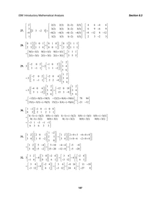 ISM: Introductory Mathematical Analysis Section 6.3
187
27. [ ]
2 2(2) 2(3) 2( 2) 2(3)
3 3(2) 3(3) 3( 2) 3(3)
2 3 2 3
4 4(2) 4(3) 4( 2) 4(3)
1 1(2) 1(3) 1( 2) 1(3)
−⎡ ⎤ ⎡ ⎤
⎢ ⎥ ⎢ ⎥−⎢ ⎥ ⎢ ⎥− =
⎢ ⎥ ⎢ ⎥− − − − − −
⎢ ⎥ ⎢ ⎥
−⎢ ⎥ ⎢ ⎥⎣ ⎦ ⎣ ⎦
4 6 4 6
6 9 6 9
8 12 8 12
2 3 2 3
−⎡ ⎤
⎢ ⎥−⎢ ⎥=
⎢ ⎥− − −
⎢ ⎥
−⎢ ⎥⎣ ⎦
28.
0 1 1 0 1 0 1 0 0 1 1 1 1
2 3 1 1 0 0 0 1 2 3 1 1 1
⎧ ⎫⎡ ⎤ ⎡ ⎤ ⎡ ⎤ ⎡ ⎤ ⎡ ⎤⎪ ⎪
+ =⎨ ⎬⎢ ⎥ ⎢ ⎥ ⎢ ⎥ ⎢ ⎥ ⎢ ⎥
⎪ ⎪⎣ ⎦ ⎣ ⎦ ⎣ ⎦ ⎣ ⎦ ⎣ ⎦⎩ ⎭
0(1) 1(1) 0(1) 1(1) 0(1) 1(1) 1 1 1
2(1) 3(1) 2(1) 3(1) 2(1) 3(1) 5 5 5
+ + +⎡ ⎤ ⎡ ⎤
= =⎢ ⎥ ⎢ ⎥+ + +⎣ ⎦ ⎣ ⎦
29.
1 2
2 0 2 1 0 2
3 2 3 4
3 1 1 1 1 2
5 6
⎡ ⎤
⎧ ⎫− −⎡ ⎤ ⎡ ⎤⎪ ⎪⎢ ⎥+⎨ ⎬⎢ ⎥ ⎢ ⎥ ⎢ ⎥− −⎪ ⎪⎣ ⎦ ⎣ ⎦⎩ ⎭⎢ ⎥⎣ ⎦
1 2
2 0 2 2 0 4
3 3 4
3 1 1 2 2 4
5 6
⎡ ⎤
⎧ ⎫− −⎡ ⎤ ⎡ ⎤⎪ ⎪⎢ ⎥= +⎨ ⎬⎢ ⎥ ⎢ ⎥ ⎢ ⎥− −⎪ ⎪⎣ ⎦ ⎣ ⎦⎩ ⎭⎢ ⎥⎣ ⎦
1 2 1 2
4 0 6 12 0 18
3 3 4 3 4
5 1 3 15 3 9
5 6 5 6
⎡ ⎤ ⎡ ⎤
⎧ ⎫− −⎡ ⎤ ⎡ ⎤⎪ ⎪⎢ ⎥ ⎢ ⎥= =⎨ ⎬⎢ ⎥ ⎢ ⎥⎢ ⎥ ⎢ ⎥− −⎪ ⎪⎣ ⎦ ⎣ ⎦⎩ ⎭⎢ ⎥ ⎢ ⎥⎣ ⎦ ⎣ ⎦
12(1) 0(3) 18(5) 12(2) 0(4) 18(6) 78 84
15(1) 3(3) ( 9)(5) 15(2) 3(4) ( 9)(6) 21 12
− + + − + +⎡ ⎤ ⎡ ⎤
= =⎢ ⎥ ⎢ ⎥+ + − + + − − −⎣ ⎦ ⎣ ⎦
30.
1 1 1 0 1 0 0
0 3 2 1 2 1 1
1( 1) ( 1)(2) 1(0) ( 1)(1) 1( 1) ( 1)(2) 1(0) ( 1)(1) 1(0) ( 1)(1)
0( 1) 3(2) 0(0) 3(1) 0( 1) 3(2) 0(0) 3(1) 0(0) 3(1)
3 1 3 1 1
6 3 6 3 3
− − −⎡ ⎤ ⎡ ⎤
⎢ ⎥ ⎢ ⎥⎣ ⎦ ⎣ ⎦
− + − + − − + − + − + −⎡ ⎤
= ⎢ ⎥− + + − + + +⎣ ⎦
= − − − −⎡ ⎤
⎢ ⎥⎣ ⎦
31.
1 2
1 2 2 0 1 1 2 2 0 3 4 0 0
2 1
3 4 1 0 2 3 4 1 0 6 2 0 0
3 0
⎧ ⎫−⎡ ⎤
⎧ ⎫+ + − + +⎡ ⎤ ⎡ ⎤ ⎡ ⎤ ⎡ ⎤⎪ ⎪ ⎪ ⎪⎢ ⎥ =⎨ ⎬ ⎨ ⎬⎢ ⎥ ⎢ ⎥ ⎢ ⎥ ⎢ ⎥⎢ ⎥− + − − + +⎪ ⎪⎣ ⎦ ⎣ ⎦ ⎣ ⎦ ⎣ ⎦⎪ ⎪ ⎩ ⎭⎢ ⎥⎣ ⎦⎩ ⎭
1 2 5 4 5 10 4 4 5 8
3 4 5 2 15 20 12 8 5 20
− − − − − −⎡ ⎤ ⎡ ⎤ ⎡ ⎤ ⎡ ⎤
= = =⎢ ⎥ ⎢ ⎥ ⎢ ⎥ ⎢ ⎥− − − − − − −⎣ ⎦ ⎣ ⎦ ⎣ ⎦ ⎣ ⎦
32.
1 2 1 0 2 4 3 6 2 4
3 4 4 I
1 4 0 1 6 1 3 12 6 1
⎧ ⎫ ⎧ ⎫− −⎡ ⎤ ⎡ ⎤ ⎡ ⎤ ⎡ ⎤ ⎡ ⎤⎪ ⎪ ⎪ ⎪
− = −⎨ ⎬ ⎨ ⎬⎢ ⎥ ⎢ ⎥ ⎢ ⎥ ⎢ ⎥ ⎢ ⎥− −⎪ ⎪ ⎪ ⎪⎣ ⎦ ⎣ ⎦ ⎣ ⎦ ⎣ ⎦ ⎣ ⎦⎩ ⎭ ⎩ ⎭
3 6 2 4 3 6 8 16 11 10
4
3 12 6 1 3 12 24 4 27 8
⎧ ⎫− − −⎡ ⎤ ⎡ ⎤ ⎡ ⎤ ⎡ ⎤ ⎡ ⎤⎪ ⎪
= − = − =⎨ ⎬⎢ ⎥ ⎢ ⎥ ⎢ ⎥ ⎢ ⎥ ⎢ ⎥− − −⎪ ⎪⎣ ⎦ ⎣ ⎦ ⎣ ⎦ ⎣ ⎦ ⎣ ⎦⎩ ⎭
 