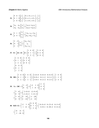 Chapter 6: Matrix Algebra ISM: Introductory Mathematical Analysis
188
33.
0 0 1 0 0 1
0 1 0 0 1 0
1 0 0 1 0 0
x x y z z
y x y z y
z x y z x
⋅ + ⋅ + ⋅⎡ ⎤ ⎡ ⎤ ⎡ ⎤ ⎡ ⎤
⎢ ⎥ ⎢ ⎥ ⎢ ⎥ ⎢ ⎥= ⋅ + ⋅ + ⋅ =⎢ ⎥ ⎢ ⎥ ⎢ ⎥ ⎢ ⎥
⎢ ⎥ ⎢ ⎥ ⎢ ⎥ ⎢ ⎥⋅ + ⋅ + ⋅⎣ ⎦ ⎣ ⎦ ⎣ ⎦ ⎣ ⎦
34. 11 12 1 11 1 12 2
21 22 2 21 1 22 2
a a x a x a x
a a x a x a x
+⎡ ⎤ ⎡ ⎤ ⎡ ⎤
=⎢ ⎥ ⎢ ⎥ ⎢ ⎥+⎣ ⎦ ⎣ ⎦ ⎣ ⎦
35.
1
1 2 3
2
1 2 3
3
2 32 1 3
4 9 74 9 7
x
x x x
x
x x x
x
⎡ ⎤
+ +⎡ ⎤⎡ ⎤ ⎢ ⎥ = ⎢ ⎥⎢ ⎥ ⎢ ⎥ + +⎣ ⎦ ⎣ ⎦⎢ ⎥⎣ ⎦
36.
1 2
1
2
2
1 2
2 3 2 3
0 1
2 1 2
x x
x
x
x
x x
− −⎡ ⎤ ⎡ ⎤
⎡ ⎤⎢ ⎥ ⎢ ⎥=⎢ ⎥⎢ ⎥ ⎢ ⎥
⎣ ⎦⎢ ⎥ ⎢ ⎥+⎣ ⎦ ⎣ ⎦
37.
1 0 0 3 0 0
1 1 1
0 1 1 0 6 0
3 3 3
1 2 1 0 0 3
⎡ ⎤ ⎡ ⎤
⎢ ⎥ ⎢ ⎥− = − = −⎢ ⎥ ⎢ ⎥
⎢ ⎥ ⎢ ⎥⎣ ⎦ ⎣ ⎦
D EI D E
1 0 0 1 0 0
0 1 1 0 2 0
1 2 1 0 0 1
⎡ ⎤ ⎡ ⎤
⎢ ⎥ ⎢ ⎥= −⎢ ⎥ ⎢ ⎥
⎢ ⎥ ⎢ ⎥⎣ ⎦ ⎣ ⎦
0 0 0
0 1 1
1 2 0
⎡ ⎤
⎢ ⎥= −⎢ ⎥
⎢ ⎥⎣ ⎦
38.
1 0 0 1 0 0 1 0 0 0 0 0 0 0 0 1 0 0
0 1 1 0 1 1 0 0 1 0 1 2 0 1 1 1 3 2
1 2 1 1 2 1 1 0 1 0 2 2 0 2 1 2 4 3
+ + + + + +⎡ ⎤ ⎡ ⎤ ⎡ ⎤ ⎡ ⎤
⎢ ⎥ ⎢ ⎥ ⎢ ⎥ ⎢ ⎥= = + + + + + + =⎢ ⎥ ⎢ ⎥ ⎢ ⎥ ⎢ ⎥
⎢ ⎥ ⎢ ⎥ ⎢ ⎥ ⎢ ⎥+ + + + + +⎣ ⎦ ⎣ ⎦ ⎣ ⎦ ⎣ ⎦
DD
39.
1 1
1 2 2 3 0
3 2 3 2 0 3
0 3 1 4 1
2 4
−⎡ ⎤
− −⎡ ⎤ ⎡ ⎤ ⎢ ⎥− = −⎢ ⎥ ⎢ ⎥ ⎢ ⎥−⎣ ⎦ ⎣ ⎦ ⎢ ⎥⎣ ⎦
A BC
3 6 2 0 0 2 9 0
2
0 9 1 0 2 1 12 4
− + + − + +⎡ ⎤ ⎡ ⎤
= −⎢ ⎥ ⎢ ⎥− + + − +⎣ ⎦ ⎣ ⎦
3 6 4 14 1 20
0 9 2 14 2 23
− − −⎡ ⎤ ⎡ ⎤ ⎡ ⎤
= − =⎢ ⎥ ⎢ ⎥ ⎢ ⎥− −⎣ ⎦ ⎣ ⎦ ⎣ ⎦
40.
4 0 0
2 3 0 8 0 0 0 21 0 0 3 0
( ) 0 7 1
1 4 1 4 0 1 0 28 2 0 4 4
1 2 4
⎡ ⎤
− − + + + + + +⎡ ⎤ ⎡ ⎤⎢ ⎥+ = =⎢ ⎥ ⎢ ⎥⎢ ⎥− + + − + − +⎣ ⎦ ⎣ ⎦⎢ ⎥⎣ ⎦
B D E
8 21 3
5 26 0
−⎡ ⎤
= ⎢ ⎥−⎣ ⎦
 