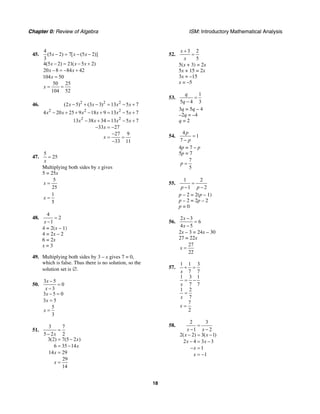 Chapter 0: Review of Algebra ISM: Introductory Mathematical Analysis
18
45.
4
(5 2) 7[ (5 2)]
3
4(5 2) 21( 5 2)
20 8 84 42
104 50
50 25
104 52
x x x
x x x
x x
x
x
− = − −
− = − +
− = − +
=
= =
46. 2 2 2
2 2 2
2 2
(2 5) (3 3) 13 5 7
4 20 25 9 18 9 13 5 7
13 38 34 13 5 7
33 27
27 9
33 11
x x x x
x x x x x x
x x x x
x
x
− + − = − +
− + + − + = − +
− + = − +
− = −
−
= =
−
47.
5
25
x
=
Multiplying both sides by x gives
5 = 25x
5
25
x =
1
5
x =
48.
4
2
1x
=
−
4 = 2(x – 1)
4 = 2x – 2
6 = 2x
x = 3
49. Multiplying both sides by 3 – x gives 7 = 0,
which is false. Thus there is no solution, so the
solution set is ∅.
50.
3 5
0
3
3 5 0
3 5
5
3
x
x
x
x
x
−
=
−
− =
=
=
51.
3 7
5 2 2
3(2) 7(5 2 )
6 35 14
14 29
29
14
x
x
x
x
x
=
−
= −
= −
=
=
52.
3 2
5
x
x
+
=
5(x + 3) = 2x
5x + 15 = 2x
3x = –15
x = –5
53.
1
5 4 3
q
q
=
−
3q = 5q – 4
–2q = –4
q = 2
54.
4
1
7
p
p
=
−
4p = 7 – p
5p = 7
7
5
p =
55.
1 2
1 2p p
=
− −
p – 2 = 2(p – 1)
p – 2 = 2p – 2
p = 0
56.
2 3
6
4 5
x
x
−
=
−
2x – 3 = 24x – 30
27 = 22x
27
22
x =
57.
1 1 3
7 7
1 3 1
7 7
1 2
7
7
2
x
x
x
x
+ =
= −
=
=
58.
2 3
1 2
2( 2) 3( 1)
2 4 3 3
1
1
x x
x x
x x
x
x
=
− −
− = −
− = −
− =
= −
 