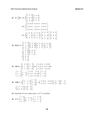 ISM: Introductory Mathematical Analysis Section 6.3
189
41.
1
3
1
6
1
3
1
3
1
6
1
3
72
33
2
3
2
3
0 0 3 0 0
2 2
3 3 0 0 0 6 0
3 3
0 0 30 0
3 0 0 0 0 0 0 0 0
2
3 0 0 0 6 0 0 0 0
3
0 0 0 0 0 0 0 0 3
00 01 0 0 3 0 0
2
3 0 1 0 0 3 0 0 0
3
0 0 1 0 0 3 0 0
⎡ ⎤
⎡ ⎤⎢ ⎥
⎢ ⎥⎢ ⎥− = − ⎢ ⎥⎢ ⎥
⎢ ⎥⎢ ⎥ ⎣ ⎦
⎣ ⎦
⎡ ⎤⋅ + + + + + +
⎢ ⎥
⎢ ⎥= − + + ⋅ + + +
⎢ ⎥
⎢ ⎥+ + + + + + ⋅
⎣ ⎦
⎡ ⎤
⎡ ⎤ ⎡ ⎤ ⎢ ⎥
⎢ ⎥ ⎢ ⎥ ⎢ ⎥= − = − =⎢ ⎥ ⎢ ⎥ ⎢ ⎥
⎢ ⎥ ⎢ ⎥ ⎢ ⎥⎣ ⎦ ⎣ ⎦
⎣ ⎦
I FE I
I
I 7
3
7
3
0
0 0
0 0
⎡ ⎤
⎢ ⎥
⎢ ⎥
⎢ ⎥
⎢ ⎥
⎢ ⎥⎣ ⎦
42.
1
3
1
6
1
3
0 0 3 0 0 1 0 0 1 0 0
( ) 0 0 0 6 0 0 1 1 0 1 0
0 0 3 1 2 1 0 0 10 0
1 0 0 0 0 0
0 1 0 0 0 1
0 0 1 1 2 0
0 0 0
0 0 1
1 2 0
⎡ ⎤
⎛ ⎞⎡ ⎤ ⎡ ⎤ ⎡ ⎤⎢ ⎥
⎜ ⎟⎢ ⎥ ⎢ ⎥ ⎢ ⎥− = −⎢ ⎥
⎜ ⎟⎢ ⎥ ⎢ ⎥ ⎢ ⎥⎜ ⎟⎢ ⎥
⎣ ⎦ ⎣ ⎦ ⎣ ⎦⎝ ⎠⎢ ⎥⎣ ⎦
⎡ ⎤ ⎡ ⎤
⎢ ⎥ ⎢ ⎥=
⎢ ⎥ ⎢ ⎥
⎣ ⎦ ⎣ ⎦
= ⎡ ⎤
⎢ ⎥
⎢ ⎥
⎣ ⎦
FE D I
43.
1 0 0 1 1 1 0 0 1 0 0
( ) 0 1 1 0 3 0 0 2 0 3 4
1 2 1 2 4 1 0 2 1 6 4
⎧ ⎫− − + + + +⎡ ⎤ ⎡ ⎤ ⎡ ⎤
⎪ ⎪⎢ ⎥ ⎢ ⎥ ⎢ ⎥= = + + + +⎨ ⎬⎢ ⎥ ⎢ ⎥ ⎢ ⎥
⎪ ⎪⎢ ⎥ ⎢ ⎥ ⎢ ⎥− + + + +⎣ ⎦ ⎣ ⎦ ⎣ ⎦⎩ ⎭
DC A A A
1 1 1 0 2 3 1 5
1 2
2 7 2 0 4 21 2 17
0 3
1 11 1 0 2 33 1 31
− − + + −⎡ ⎤ ⎡ ⎤ ⎡ ⎤
−⎡ ⎤⎢ ⎥ ⎢ ⎥ ⎢ ⎥= = + − + =⎢ ⎥⎢ ⎥ ⎢ ⎥ ⎢ ⎥
⎣ ⎦⎢ ⎥ ⎢ ⎥ ⎢ ⎥+ − +⎣ ⎦ ⎣ ⎦ ⎣ ⎦
44.
–1 1
2 3 0 2 0 0 2 9 0 1 2 2 7
( ) 0 3
1 4 1 1 0 2 1 12 4 0 3 1 7
2 4
2 2 7 14 0 21
0 3 0 21 3 21
⎧ ⎫⎡ ⎤
− + + − + + −⎡ ⎤ ⎡ ⎤ ⎡ ⎤ ⎡ ⎤⎪ ⎪⎢ ⎥= = =⎨ ⎬⎢ ⎥ ⎢ ⎥ ⎢ ⎥ ⎢ ⎥⎢ ⎥− − + + − + −⎣ ⎦ ⎣ ⎦ ⎣ ⎦ ⎣ ⎦⎪ ⎪⎢ ⎥⎣ ⎦⎩ ⎭
− +⎡ ⎤ ⎡ ⎤
= =⎢ ⎥ ⎢ ⎥+ − −⎣ ⎦ ⎣ ⎦
A BC A A
45. Impossible: A is not a square matrix, so 2
A is not defined.
46. T
1 0 1 1 0
1 1 0
1 1 1 2 1
0 1 1
0 1 0 1 1
−⎡ ⎤ ⎡ ⎤
−⎡ ⎤⎢ ⎥ ⎢ ⎥= − = −⎢ ⎥⎢ ⎥ ⎢ ⎥
⎣ ⎦⎢ ⎥ ⎢ ⎥⎣ ⎦ ⎣ ⎦
A A
 