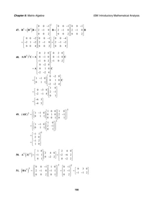 Chapter 6: Matrix Algebra ISM: Introductory Mathematical Analysis
190
47. ( )
2
3 2
0 0 1 0 0 1 0 0 1
2 1 0 2 1 0 2 1 0
0 0 2 0 0 2 0 0 2
− − −⎡ ⎤ ⎡ ⎤ ⎡ ⎤
⎢ ⎥ ⎢ ⎥ ⎢ ⎥= = − = − −⎢ ⎥ ⎢ ⎥ ⎢ ⎥
⎢ ⎥ ⎢ ⎥ ⎢ ⎥⎣ ⎦ ⎣ ⎦ ⎣ ⎦
B B B B B
0 0 2 0 0 1 0 0 4
2 1 2 2 1 0 2 1 2
0 0 4 0 0 2 0 0 8
− − −⎡ ⎤ ⎡ ⎤ ⎡ ⎤
⎢ ⎥ ⎢ ⎥ ⎢ ⎥= − − − = − −⎢ ⎥ ⎢ ⎥ ⎢ ⎥
⎢ ⎥ ⎢ ⎥ ⎢ ⎥⎣ ⎦ ⎣ ⎦ ⎣ ⎦
48.
T 2
0 2 0 0 2 0
( ) 0 1 0 0 1 0
1 0 2 1 0 2
0 2 0
0 1 0
2 2 4
0 2 0
1 1 0
0 1 0
0 1 1
2 2 4
1 0
0 3 0
2 1
2 1 4
0 1
6 3
4 5
⎡ ⎤ ⎡ ⎤
⎢ ⎥ ⎢ ⎥= − −⎢ ⎥ ⎢ ⎥
⎢ ⎥ ⎢ ⎥− −⎣ ⎦ ⎣ ⎦
−⎡ ⎤
⎢ ⎥= ⎢ ⎥
⎢ ⎥− −⎣ ⎦
−⎡ ⎤
−⎡ ⎤ ⎢ ⎥= ⎢ ⎥ ⎢ ⎥
⎣ ⎦ ⎢ ⎥− −⎣ ⎦
⎡ ⎤
−⎡ ⎤ ⎢ ⎥= −⎢ ⎥ ⎢ ⎥− −⎣ ⎦ ⎢ ⎥⎣ ⎦
−⎡ ⎤
= ⎢ ⎥−⎣ ⎦
A B C A C
A C
C
49.
T
T
T
T
1 0 0 1 0
1 1 0
( ) 0 1 0 2 1
0 1 1
0 0 1 0 1
1 0
1 1 0
2 1
0 1 1
0 1
1 1
2 0
1 2
1 0
⎛ ⎞⎡ ⎤ ⎡ ⎤
−⎡ ⎤⎜ ⎟⎢ ⎥ ⎢ ⎥= −⎢ ⎥⎜ ⎟⎢ ⎥ ⎢ ⎥⎣ ⎦⎜ ⎟
⎣ ⎦ ⎣ ⎦⎝ ⎠
⎛ ⎞⎡ ⎤
−⎡ ⎤⎜ ⎟⎢ ⎥= −⎢ ⎥⎜ ⎟⎢ ⎥⎣ ⎦⎜ ⎟
⎣ ⎦⎝ ⎠
−⎡ ⎤
= ⎢ ⎥⎣ ⎦
−⎡ ⎤
= ⎢ ⎥⎣ ⎦
AIC
50. ( )T T
1 0 2 4 0
2 4 0
2 1 1 2 6 2
0 2 2
0 1 0 2 2
⎡ ⎤ ⎡ ⎤
⎡ ⎤⎢ ⎥ ⎢ ⎥= − = − −⎢ ⎥⎢ ⎥ ⎢ ⎥−⎣ ⎦⎢ ⎥ ⎢ ⎥−⎣ ⎦ ⎣ ⎦
A C
51. ( )
T T
T
T
0 0 1 1 0 0 1
0 3 0
2 1 0 1 1 3 1
1 1 2
0 0 2 0 1 0 2
⎧ ⎫− −⎡ ⎤ ⎡ ⎤ ⎡ ⎤
⎡ ⎤⎪ ⎪⎢ ⎥ ⎢ ⎥ ⎢ ⎥= − − = − =⎨ ⎬ ⎢ ⎥⎢ ⎥ ⎢ ⎥ ⎢ ⎥ − −⎣ ⎦⎪ ⎪⎢ ⎥ ⎢ ⎥ ⎢ ⎥⎣ ⎦ ⎣ ⎦ ⎣ ⎦⎩ ⎭
BA
 