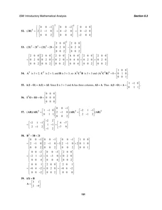 ISM: Introductory Mathematical Analysis Section 6.3
191
52.
T T
T
0 0 1 0 0 2 0 4 0
(2 ) 2 2 1 0 4 2 0 0 2 0
0 0 2 0 0 4 2 0 4
⎧ ⎫− −⎡ ⎤ ⎡ ⎤ ⎡ ⎤
⎪ ⎪⎢ ⎥ ⎢ ⎥ ⎢ ⎥= − = − = −⎨ ⎬⎢ ⎥ ⎢ ⎥ ⎢ ⎥
⎪ ⎪⎢ ⎥ ⎢ ⎥ ⎢ ⎥−⎣ ⎦ ⎣ ⎦ ⎣ ⎦⎩ ⎭
B
53.
2
2 2 2
2 0 0 2 0 0
(2 ) 2 (2 ) 2 0 2 0 0 2 0
0 0 2 0 0 2
⎡ ⎤ ⎡ ⎤
⎢ ⎥ ⎢ ⎥− = − = −⎢ ⎥ ⎢ ⎥
⎢ ⎥ ⎢ ⎥⎣ ⎦ ⎣ ⎦
I I I I
2 0 0 2 0 0 2 0 0
0 2 0 0 2 0 0 2 0
0 0 2 0 0 2 0 0 2
⎡ ⎤ ⎡ ⎤ ⎡ ⎤
⎢ ⎥ ⎢ ⎥ ⎢ ⎥= −⎢ ⎥ ⎢ ⎥ ⎢ ⎥
⎢ ⎥ ⎢ ⎥ ⎢ ⎥⎣ ⎦ ⎣ ⎦ ⎣ ⎦
4 0 0 2 0 0 2 0 0
0 4 0 0 2 0 0 2 0
0 0 4 0 0 2 0 0 2
⎡ ⎤ ⎡ ⎤ ⎡ ⎤
⎢ ⎥ ⎢ ⎥ ⎢ ⎥= − =⎢ ⎥ ⎢ ⎥ ⎢ ⎥
⎢ ⎥ ⎢ ⎥ ⎢ ⎥⎣ ⎦ ⎣ ⎦ ⎣ ⎦
54. T
A is 3 × 2, T
C is 2 × 3, and B is 3 × 3, so T T
A C B is 3 × 3 and T T 0
1 0 0
( ) 0 1 0 .
0 0 1
⎡ ⎤
⎢ ⎥= =
⎢ ⎥
⎣ ⎦
A C B I
55. A(I – O) = A(I) = AI. Since I is 3 × 3 and A has three columns, AI = A. Thus
1 1 0
( )
0 1 1
−⎡ ⎤
− = = ⎢ ⎥
⎣ ⎦
A I O A .
56. T
0 0 0
0 0 0
0 0 0
⎡ ⎤
⎢ ⎥= = = ⎢ ⎥
⎢ ⎥⎣ ⎦
I O IO O
57. T T T
0 0 1
1 1 0 2 1 1
( )( ) 2 1 0 ( ) ( )
0 1 1 2 1 2
0 0 2
−⎡ ⎤
− − −⎡ ⎤ ⎡ ⎤⎢ ⎥= − =⎢ ⎥ ⎢ ⎥⎢ ⎥ −⎣ ⎦ ⎣ ⎦⎢ ⎥⎣ ⎦
AB AB AB AB
2 2
2 1 1 6 7
1 1
2 1 2 7 9
1 2
−⎡ ⎤
− − −⎡ ⎤ ⎡ ⎤⎢ ⎥= − =⎢ ⎥ ⎢ ⎥⎢ ⎥− −⎣ ⎦ ⎣ ⎦⎢ ⎥−⎣ ⎦
58. 2
3 2− +B B I
0 0 1 0 0 1 0 0 1 1 0 0
2 1 0 2 1 0 3 2 1 0 2 0 1 0
0 0 2 0 0 2 0 0 2 0 0 1
− − −⎡ ⎤ ⎡ ⎤ ⎡ ⎤ ⎡ ⎤
⎢ ⎥ ⎢ ⎥ ⎢ ⎥ ⎢ ⎥= − − − − +⎢ ⎥ ⎢ ⎥ ⎢ ⎥ ⎢ ⎥
⎢ ⎥ ⎢ ⎥ ⎢ ⎥ ⎢ ⎥⎣ ⎦ ⎣ ⎦ ⎣ ⎦ ⎣ ⎦
0 0 2 0 0 3 2 0 0
2 1 2 6 3 0 0 2 0
0 0 4 0 0 6 0 0 2
− −⎡ ⎤ ⎡ ⎤ ⎡ ⎤
⎢ ⎥ ⎢ ⎥ ⎢ ⎥= − − − − +⎢ ⎥ ⎢ ⎥ ⎢ ⎥
⎢ ⎥ ⎢ ⎥ ⎢ ⎥⎣ ⎦ ⎣ ⎦ ⎣ ⎦
0 0 1 2 0 0
8 4 2 0 2 0
0 0 2 0 0 2
⎡ ⎤ ⎡ ⎤
⎢ ⎥ ⎢ ⎥= − − +⎢ ⎥ ⎢ ⎥
⎢ ⎥ ⎢ ⎥−⎣ ⎦ ⎣ ⎦
2 0 1
8 6 2
0 0 0
⎡ ⎤
⎢ ⎥= − −⎢ ⎥
⎢ ⎥⎣ ⎦
59. AX = B
3 1
2 9
⎡ ⎤
= ⎢ ⎥−⎣ ⎦
A
 