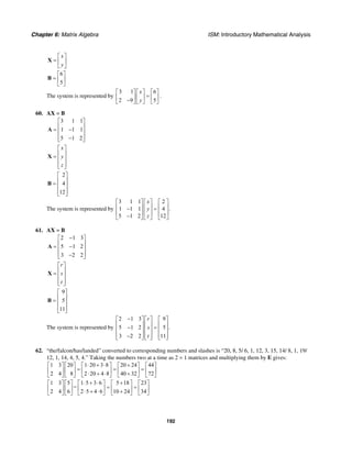 Chapter 6: Matrix Algebra ISM: Introductory Mathematical Analysis
192
x
y
⎡ ⎤
= ⎢ ⎥
⎣ ⎦
X
6
5
⎡ ⎤
= ⎢ ⎥
⎣ ⎦
B
The system is represented by
3 1 6
2 9 5
x
y
⎡ ⎤ ⎡ ⎤ ⎡ ⎤
=⎢ ⎥ ⎢ ⎥ ⎢ ⎥−⎣ ⎦ ⎣ ⎦ ⎣ ⎦
.
60. AX = B
3 1 1
1 1 1
5 1 2
⎡ ⎤
⎢ ⎥= −⎢ ⎥
⎢ ⎥−⎣ ⎦
A
x
y
z
⎡ ⎤
⎢ ⎥= ⎢ ⎥
⎢ ⎥⎣ ⎦
X
2
4
12
⎡ ⎤
⎢ ⎥= ⎢ ⎥
⎢ ⎥⎣ ⎦
B
The system is represented by
3 1 1 2
1 1 1 4 .
5 1 2 12
x
y
z
⎡ ⎤ ⎡ ⎤ ⎡ ⎤
⎢ ⎥ ⎢ ⎥ ⎢ ⎥− =
⎢ ⎥ ⎢ ⎥ ⎢ ⎥
−⎣ ⎦ ⎣ ⎦ ⎣ ⎦
61. AX = B
2 1 3
5 1 2
3 2 2
−⎡ ⎤
⎢ ⎥= −⎢ ⎥
⎢ ⎥−⎣ ⎦
A
r
s
t
⎡ ⎤
⎢ ⎥= ⎢ ⎥
⎢ ⎥⎣ ⎦
X
9
5
11
⎡ ⎤
⎢ ⎥= ⎢ ⎥
⎢ ⎥⎣ ⎦
B
The system is represented by
2 1 3 9
5 1 2 5 .
3 2 2 11
r
s
t
−⎡ ⎤ ⎡ ⎤ ⎡ ⎤
⎢ ⎥ ⎢ ⎥ ⎢ ⎥− =⎢ ⎥ ⎢ ⎥ ⎢ ⎥
⎢ ⎥ ⎢ ⎥ ⎢ ⎥−⎣ ⎦ ⎣ ⎦ ⎣ ⎦
62. “the/falcon/has/landed” converted to corresponding numbers and slashes is “20, 8, 5/ 6, 1, 12, 3, 15, 14/ 8, 1, 19/
12, 1, 14, 4, 5, 4.” Taking the numbers two at a time as 2 × 1 matrices and multiplying them by E gives:
1 3 20 1 20 3 8 20 24 44
2 4 8 2 20 4 8 40 32 72
⋅ + ⋅ +⎡ ⎤ ⎡ ⎤ ⎡ ⎤ ⎡ ⎤ ⎡ ⎤
= = =⎢ ⎥ ⎢ ⎥ ⎢ ⎥ ⎢ ⎥ ⎢ ⎥⋅ + ⋅ +⎣ ⎦ ⎣ ⎦ ⎣ ⎦ ⎣ ⎦ ⎣ ⎦
1 3 5 1 5 3 6 5 18 23
=
2 4 6 2 5 4 6 10 24 34
⋅ + ⋅ +⎡ ⎤ ⎡ ⎤ ⎡ ⎤ ⎡ ⎤ ⎡ ⎤
= =⎢ ⎥ ⎢ ⎥ ⎢ ⎥ ⎢ ⎥ ⎢ ⎥⋅ + ⋅ +⎣ ⎦ ⎣ ⎦ ⎣ ⎦ ⎣ ⎦ ⎣ ⎦
 