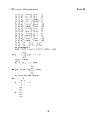 ISM: Introductory Mathematical Analysis Section 6.3
193
1 3 1 1 1 3 12 1 36 37
2 4 12 2 1 4 12 2 48 50
⋅ + ⋅ +⎡ ⎤ ⎡ ⎤ ⎡ ⎤ ⎡ ⎤ ⎡ ⎤
= = =⎢ ⎥ ⎢ ⎥ ⎢ ⎥ ⎢ ⎥ ⎢ ⎥⋅ + ⋅ +⎣ ⎦ ⎣ ⎦ ⎣ ⎦ ⎣ ⎦ ⎣ ⎦
1 3 3 1 3 3 15 3 45 48
2 4 15 2 3 4 15 6 60 66
⋅ + ⋅ +⎡ ⎤ ⎡ ⎤ ⎡ ⎤ ⎡ ⎤ ⎡ ⎤
= = =⎢ ⎥ ⎢ ⎥ ⎢ ⎥ ⎢ ⎥ ⎢ ⎥⋅ + ⋅ +⎣ ⎦ ⎣ ⎦ ⎣ ⎦ ⎣ ⎦ ⎣ ⎦
1 3 14 1 14 3 8 14 24 38
2 4 8 2 14 4 8 28 32 60
⋅ + ⋅ +⎡ ⎤ ⎡ ⎤ ⎡ ⎤ ⎡ ⎤ ⎡ ⎤
= = =⎢ ⎥ ⎢ ⎥ ⎢ ⎥ ⎢ ⎥ ⎢ ⎥⋅ + ⋅ +⎣ ⎦ ⎣ ⎦ ⎣ ⎦ ⎣ ⎦ ⎣ ⎦
1 3 1 1 1 3 19 1 57 58
2 4 19 2 1 4 19 2 76 78
⋅ + ⋅ +⎡ ⎤ ⎡ ⎤ ⎡ ⎤ ⎡ ⎤ ⎡ ⎤
= = =⎢ ⎥ ⎢ ⎥ ⎢ ⎥ ⎢ ⎥ ⎢ ⎥⋅ + ⋅ +⎣ ⎦ ⎣ ⎦ ⎣ ⎦ ⎣ ⎦ ⎣ ⎦
1 3 12 1 12 3 1 12 3 15
2 4 1 2 12 4 1 24 4 28
⋅ + ⋅ +⎡ ⎤ ⎡ ⎤ ⎡ ⎤ ⎡ ⎤ ⎡ ⎤
= = =⎢ ⎥ ⎢ ⎥ ⎢ ⎥ ⎢ ⎥ ⎢ ⎥⋅ + ⋅ +⎣ ⎦ ⎣ ⎦ ⎣ ⎦ ⎣ ⎦ ⎣ ⎦
1 3 14 1 14 3 4 14 12 26
2 4 4 2 14 4 4 28 16 44
⋅ + ⋅ +⎡ ⎤ ⎡ ⎤ ⎡ ⎤ ⎡ ⎤ ⎡ ⎤
= = =⎢ ⎥ ⎢ ⎥ ⎢ ⎥ ⎢ ⎥ ⎢ ⎥⋅ + ⋅ +⎣ ⎦ ⎣ ⎦ ⎣ ⎦ ⎣ ⎦ ⎣ ⎦
1 3 5 1 5 3 4 5 12 17
2 4 4 2 5 4 4 10 16 26
⋅ + ⋅ +⎡ ⎤ ⎡ ⎤ ⎡ ⎤ ⎡ ⎤ ⎡ ⎤
= = =⎢ ⎥ ⎢ ⎥ ⎢ ⎥ ⎢ ⎥ ⎢ ⎥⋅ + ⋅ +⎣ ⎦ ⎣ ⎦ ⎣ ⎦ ⎣ ⎦ ⎣ ⎦
The encoded message is
44, 72, 23/ 34, 37, 50, 48, 66, 38/ 60, 58, 78/ 15, 28, 26, 44, 17, 26.
63. [ ]
55
6 10 7 150 [6 55 10 150 7 35]
35
⎡ ⎤
⎢ ⎥ = ⋅ + ⋅ + ⋅⎢ ⎥
⎢ ⎥⎣ ⎦
= [330 + 1500 + 245]
= [2075]
The value of the inventory is $2075.
64. [ ]
100
150
200 300 500 250 [240,000]
200
300
⎡ ⎤
⎢ ⎥
⎢ ⎥ =
⎢ ⎥
⎢ ⎥
⎢ ⎥⎣ ⎦
The total cost of the stocks is $240,000.
65. Q = [5 2 4]
5 20 16 7 17
7 18 12 9 21
6 25 8 5 13
⎡ ⎤
⎢ ⎥= ⎢ ⎥
⎢ ⎥⎣ ⎦
R
2500
1200
800
150
1500
⎡ ⎤
⎢ ⎥
⎢ ⎥
⎢ ⎥=
⎢ ⎥
⎢ ⎥
⎢ ⎥⎣ ⎦
C
 